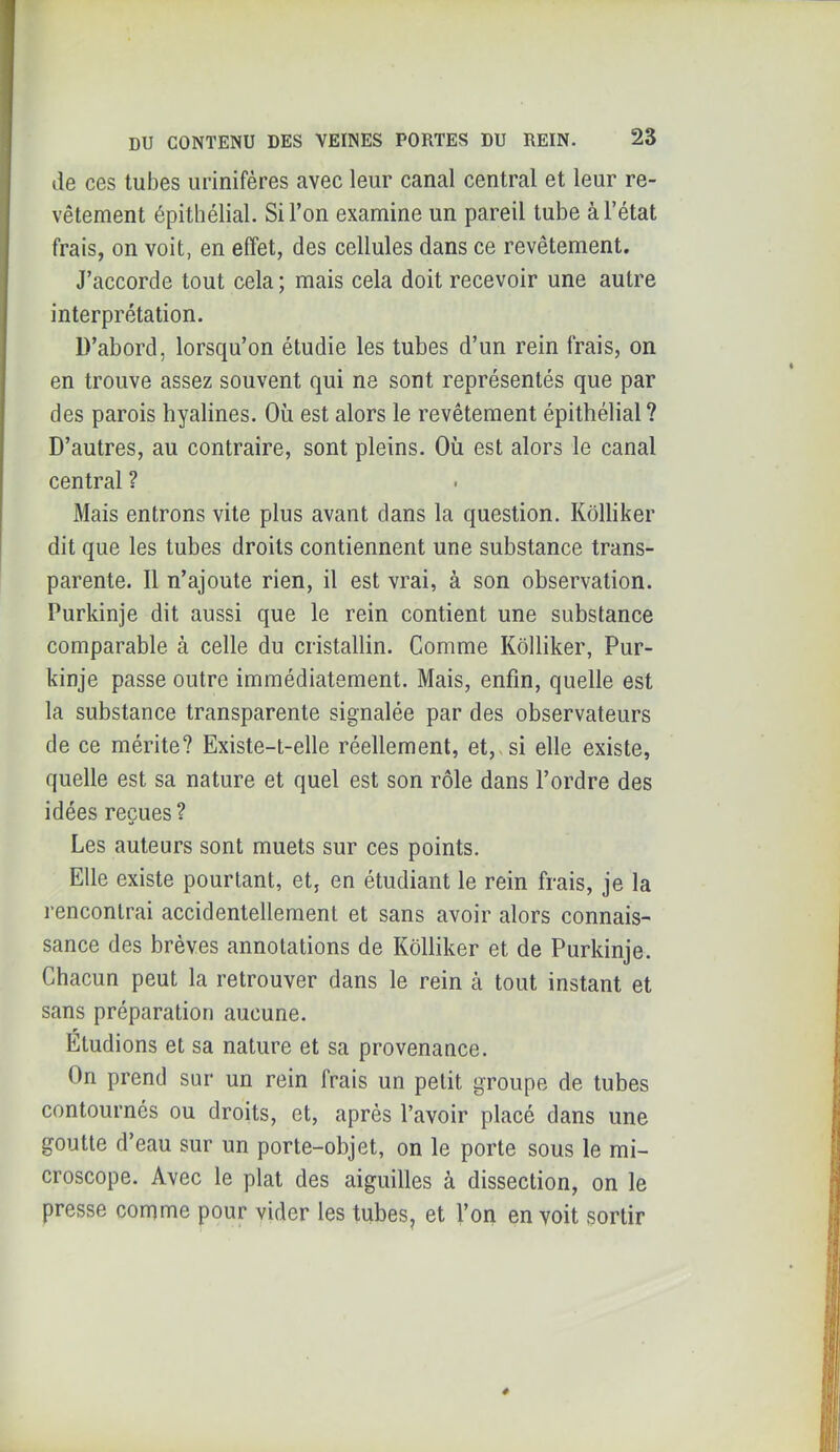 lie ces tubes urinifères avec leur canal central et leur re- vêtement épithélial. Si l’on examine un pareil tube à l’état frais, on voit, en effet, des cellules dans ce revêtement. J’accorde tout cela ; mais cela doit recevoir une autre interprétation. D’abord, lorsqu’on étudie les tubes d’un rein frais, on en trouve assez souvent qui ne sont représentés que par des parois hyalines. Où est alors le revêtement épithélial? D’autres, au contraire, sont pleins. Où est alors le canal central ? Mais entrons vite plus avant dans la question. Kôlliker dit que les tubes droits contiennent une substance trans- parente. 11 n’ajoute rien, il est vrai, à son observation. Purkinje dit aussi que le rein contient une substance comparable à celle du cristallin. Comme Kôlliker, Pur- kinje passe outre immédiatement. Mais, enfin, quelle est la substance transparente signalée par des observateurs de ce mérite? Existe-t-elle réellement, et,, si elle existe, quelle est sa nature et quel est son rôle dans l’ordre des idées reçues ? Les auteurs sont muets sur ces points. Elle existe pourtant, et, en étudiant le rein frais, je la rencontrai accidentellement et sans avoir alors connais- sance des brèves annotations de Kôlliker et de Purkinje. Chacun peut la retrouver dans le rein cà tout instant et sans préparation aucune. Etudions et sa nature et sa provenance. On prend sur un rein frais un petit groupe de tubes contournés ou droits, et, après l’avoir placé dans une goutte d’eau sur un porte-objet, on le porte sous le mi- croscope. Avec le plat des aiguilles à dissection, on le presse comme pour vider les tubes, et l’on en voit sortir