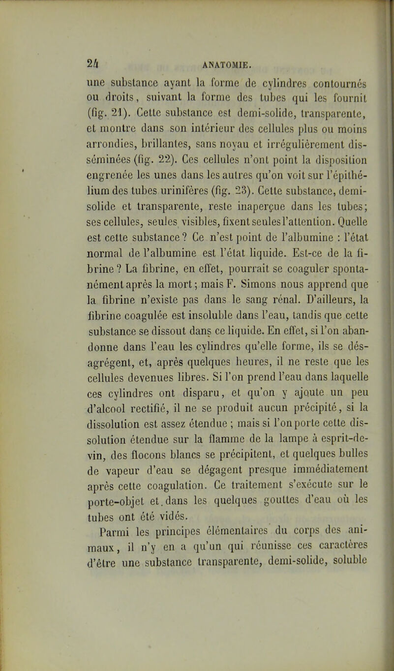 une substance ayant la forme de cylindres contournés ou droits, suivant la forme des tubes qui les fournit (fig. 21). Cette substance est demi-solide, transparente, et montre dans son intérieur des cellules plus ou moins arrondies, brillantes, sans noyau et irrégulièrement dis- séminées (fig. 22). Ces cellules n’ont point la disposition engrenée les unes dans les autres qu’on voit sur l’épithé- lium des tubes urinifères (fig. 23). Celte substance, demi- solide et transparente, reste inaperçue dans les tubes; ses cellules, seules visibles, fixent seules l’attention. Quelle est cette substance ? Ce n’est point de l’albumine : l’état normal de l’albumine est l’état liquide. Est-ce de la fi- brine? La fibrine, en effet, pourrait se coaguler sponta- nément après la mort ; mais F. Simons nous apprend que la fibrine n’existe pas dans le sang rénal. D’ailleurs, la fibrine coagulée est insoluble dans l’eau, tandis que celte substance se dissout dans ce liquide. En effet, si l’on aban- donne dans l’eau les cylindres qu’elle forme, ils se dés- agrègent, et, après quelques heures, il ne reste que les cellules devenues libres. Si l’on prend l’eau dans laquelle ces cylindres ont disparu, et qu’on y ajoute un peu d’alcool rectifié, il ne se produit aucun précipité, si la dissolution est assez étendue ; mais si l’on porte cette dis- solution étendue sur la flamme de la lampe à esprit-de- vin, des flocons blancs se précipitent, et quelques bulles de vapeur d’eau se dégagent presque immédiatement après cette coagulation. Ce traitement s’exécute sur le porte-objet et.dans les quelques gouttes d’eau où les tubes ont été vidés. Parmi les principes élémentaires du corps des ani- maux, il n’y en a qu’un qui réunisse ces caractères d’être une substance transparente, demi-solide, soluble