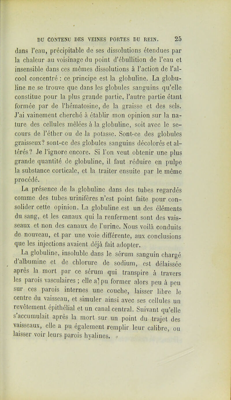 dans l’eau, précipitable de ses dissolutions étendues par la chaleur au voisinage du point d’ébullition de l’eau et insensible dans ces mêmes dissolutions à l’action de l’al- cool concentré : ce principe est la globuline. La globu- line ne se trouve que dans les globules sanguins qu’elle constitue pour la plus grande partie, l’autre partie étant formée par de l’hématosine, de la graisse et des sels. J’ai vainement cherché à établir mon opinion sur la na- ture des cellules mêlées à la globuline, soit avec le se- cours de l’éther ou de la potasse. Sont-ce des globules graisseux? sont-ce des globules sanguins décolorés et al- térés? Je l’ignore encore. Si l’on veut obtenir une plus grande quantité de globuline, il faut réduire en pulpe la substance corticale, et la traiter ensuite par le même procédé. La présence de la globuline dans des tubes regardés comme des tubes urinifères n’est point faite pour con- solider cette opinion. La globuline est un des éléments du sang, et les canaux qui la renferment sont des vais- seaux et non des canaux de l’urine. Nous voilà conduits de nouveau, et par une voie différente, aux conclusions que les injections avaient déjà fait adopter. La globuline, insoluble dans le sérum sanguin chargé d’albumine et de chlorure de sodium, est délaissée apres la mort pai ce sérum qui transpire à travers les parois vasculaires ; elle a] pu former alors peu à peu sur ces parois internes une couche, laisser libre le centre du vaisseau, et simuler ainsi avec ses cellules un revêtement épithélial et un canal central. Suivant qu’elle s accumulait après la mort sur un point du trajet des vaisseaux, elle a pu également remplir leur calibre, ou laisser voir leurs parois hyalines. .