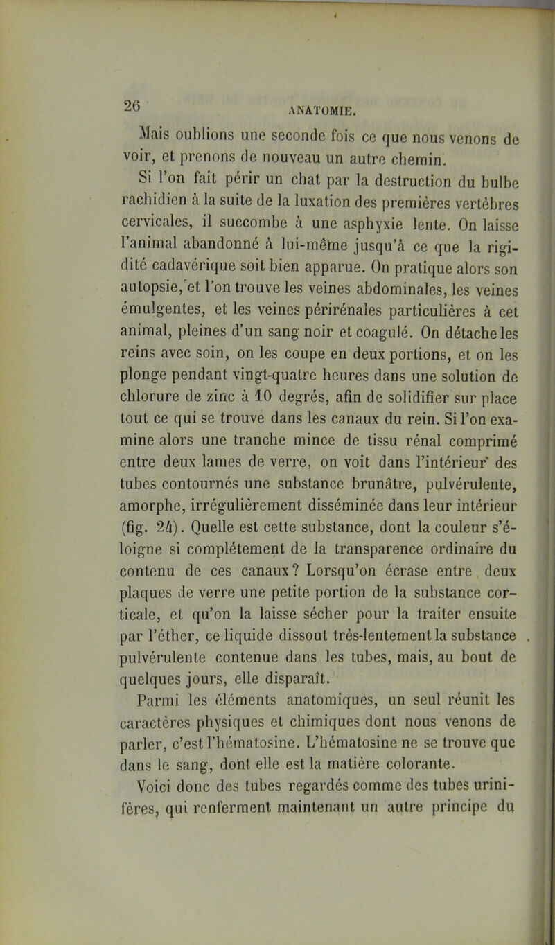 ANATOMIE. Mais oublions une seconde fois ce que nous venons de voir, et prenons de nouveau un autre cliemin. Si l’on fait périr un chat par la destruction du bulbe rachidien à la suite de la luxation des premières vertèbres cervicales, il succombe à une asphyxie lente. On laisse l’animal abandonné à lui-même jusqu’câ ce que la rigi- dité cadavérique soit bien apparue. On pratique alors son autopsie,'et l’on trouve les veines abdominales, les veines émulgentes, et les veines périrénales particulières à cet animal, pleines d’un sang noir et coagulé. On détache les reins avec soin, on les coupe en deux portions, et on les plonge pendant vingt-quatre heures dans une solution de chlorure de zinc à 10 degrés, afin de solidifier sur place tout ce qui se trouve dans les canaux du rein. Si l’on exa- mine alors une tranche mince de tissu rénal comprimé entre deux lames de verre, on voit dans l’intérieur* des tubes contournés une substance brunâtre, pulvérulente, amorphe, irrégulièrement disséminée dans leur intérieur (fig. 2/i). Quelle est cette substance, dont la couleur s’é- loigne si complètement de la transparence ordinaire du contenu de ces canaux ? Lorsqu’on écrase entre deux plaques de verre une petite portion de la substance cor- ticale, et qu’on la laisse sécher pour la traiter ensuite par l’éther, ce liquide dissout très-lentement la substance pulvérulente contenue dans les tubes, mais, au bout de quelques jours, elle disparaît. Parmi les éléments anatomiques, un seul réunit les caractères physiques et chimiques dont nous venons de parler, c’est l’hématosine. L’hématosine ne se trouve que dans le sang, dont elle est la matière colorante. Voici donc des tubes regardés comme des tubes urini- fères, qui renferment maintenant un autre principe du