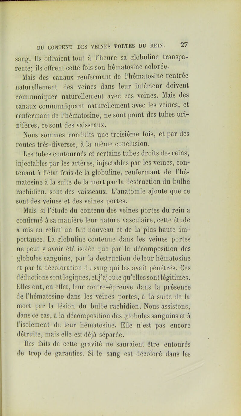 sang. Ils offraient tout à l’heure sa globuline transpa- rente; ils offrent cette fois son hématosine colorée. Mais des canaux renfermant de l’hématosine rentrée naturellement des veines dans leur intérieur doivent communiquer naturellement avec ces veines. Mais des canaux communiquant naturellement avec les veines, et renfermant de l’hématosine, ne sont point des tubes uri- nifères, ce sont des vaisseaux. Nous sommes conduits une troisième fois, et par des routes très-diverses, à la même conclusion. Les tubes contournés et certains tubes droits des reins, in jectables par les artères, injectables par les veines, con- tenant à l’état frais de la globuline, renfermant de l’hé- matosine à la suite de la mort par la destruction du bulbe rachidien, sont des vaisseaux. L’anatomie ajoute que ce sont des veines et des veines portes. Mais si l’étude du contenu des veines portes du rein a confirmé à sa manière leur nature vasculaire, cette étude a mis en relief un fait nouveau et de la plus haute im- portance. La globuline contenue dans les veines portes ne peut y avoir été isolée que par la décomposition des globules sanguins, par la destruction de leur hématosine et par la décoloration du sang qui les avait pénétrés. Ces déductions sont logiques, et.j’ajoute qu’elles sontlégitimes. Elles ont, en effet, leur contre-épreuve dans la présence de l’hématosine dans les veines portes, à la suite de la mort par la lésion du bulbe rachidien. Nous assistons, dans ce cas, à la décomposition des globules sanguins et à l’isolement de leur hématosine. Elle n’est pas encore détruite, mais elle est déjà séparée. Des faits de cette gravité ne sauraient être entourés de trop de garanties. Si le sang est décoloré dans les