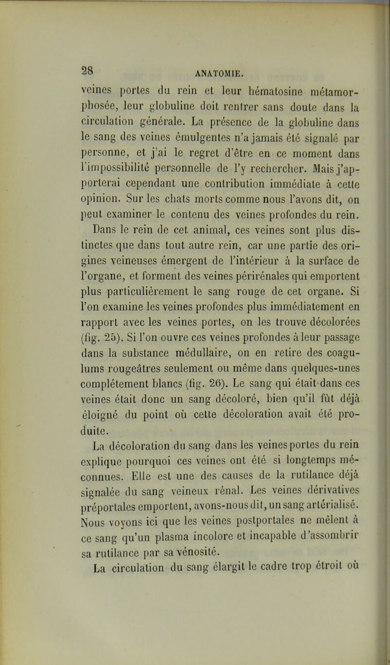 veines portes du rein et leur liématosine niétamor- pliosée, leur globuline doit rentrer sans doute dans la circulation générale. La présence de la globuline dans le sang des veines émulgentes n’a jamais été signalé par personne, et j’ai le regret d’être en ce moment dans l’impossibilité personnelle de l’y rechercher. Mais j’ap- porterai cependant une contribution immédiate à celte opinion. Sur les cbats morts comme nous l’avons dit, on peut examiner le contenu des veines profondes du rein. Dans le rein de cet animal, ces veines sont plus dis- tinctes que dans tout autre rein, car une partie des ori- gines veineuses émergent de l’intérieur à la surface de l’organe, et forment des veines périrénales qui emportent plus particulièrement le sang rouge de cet organe. Si l’on examine les veines profondes plus immédiatement en rapport avec les veines portes, on les trouve décolorées (fig. 25), Si l’on ouvre ces veines profondes à leur passage dans la substance médullaire, on en retire des coagu- lums rougeâtres seulement ou même dans quelques-unes complètement blancs (hg. 26). Le sang qui était'dans ces veines était donc un sang décoloré, bien qu’il fût déjà éloigné du point où cette décoloration avait été pro- duite. La décoloration du sang dans les veines portes du rein explique pourquoi ces veines ont été si longtemps mé- connues. Elle est une des causes de la rutilance déjà signalée du sang veineux rénal. Les veines dérivatives préportales emportent, avons-nous dit, un sang artérialisé. Nous voyons ici que les veines postporlales ne mêlent à ce sang qu’un plasma incolore et incapable d’assombrir sa rutilance par sa vénosilé. La circulation du sang élargit le cadre trop étroit où