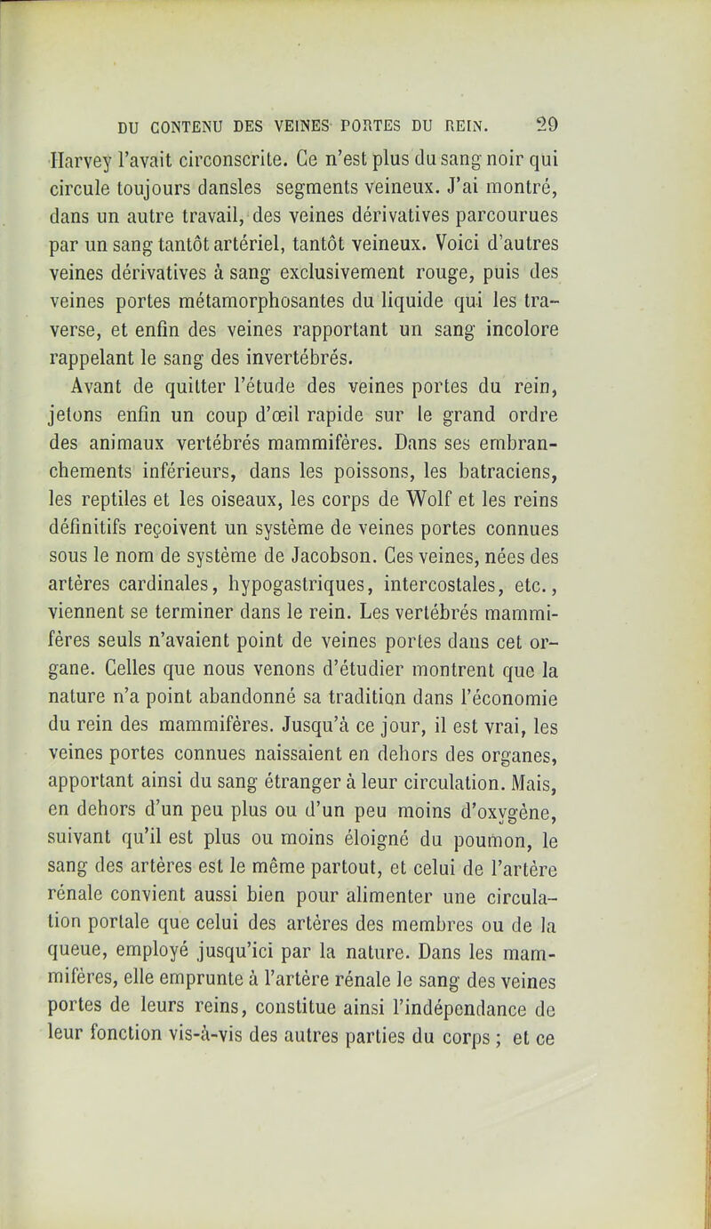 Harvey l’avait circonscrite. Ce n’est plus du sang noir qui circule toujours dansles segments veineux. J’ai montré, dans un autre travail, des veines dérivatives parcourues par un sang tantôt artériel, tantôt veineux. Voici d’autres veines dérivatives à sang exclusivement rouge, puis des veines portes métamorphosantes du liquide qui les tra- verse, et enfin des veines rapportant un sang incolore rappelant le sang des invertébrés. Avant de quitter l’étude des veines portes du rein, jetons enfin un coup d’œil rapide sur le grand ordre des animaux vertébrés mammifères. Dans ses embran- chements inférieurs, dans les poissons, les batraciens, les reptiles et les oiseaux, les corps de Wolf et les reins définitifs reçoivent un système de veines portes connues sous le nom de système de Jacobson. Ces veines, nées des artères cardinales, hypogastriques, intercostales, etc., viennent se terminer dans le rein. Les vertébrés mammi- fères seuls n’avaient point de veines portes dans cet or- gane. Celles que nous venons d’étudier montrent que la nature n’a point abandonné sa tradition dans l’économie du rein des mammifères. Jusqu’à ce jour, il est vrai, les veines portes connues naissaient en dehors des organes, apportant ainsi du sang étranger à leur circulation. Mais, en dehors d’un peu plus ou d’un peu moins d’oxygène, suivant qu’il est plus ou moins éloigné du poumon, le sang des artères est le même partout, et celui de l’artère rénale convient aussi bien pour alimenter une circula- tion portale que celui des artères des membres ou de la queue, employé jusqu’ici par la nature. Dans les mam- mifères, elle emprunte à l’artère rénale le sang des veines portes de leurs reins, constitue ainsi l’indépendance de leur fonction vis-à-vis des autres parties du corps ; et ce