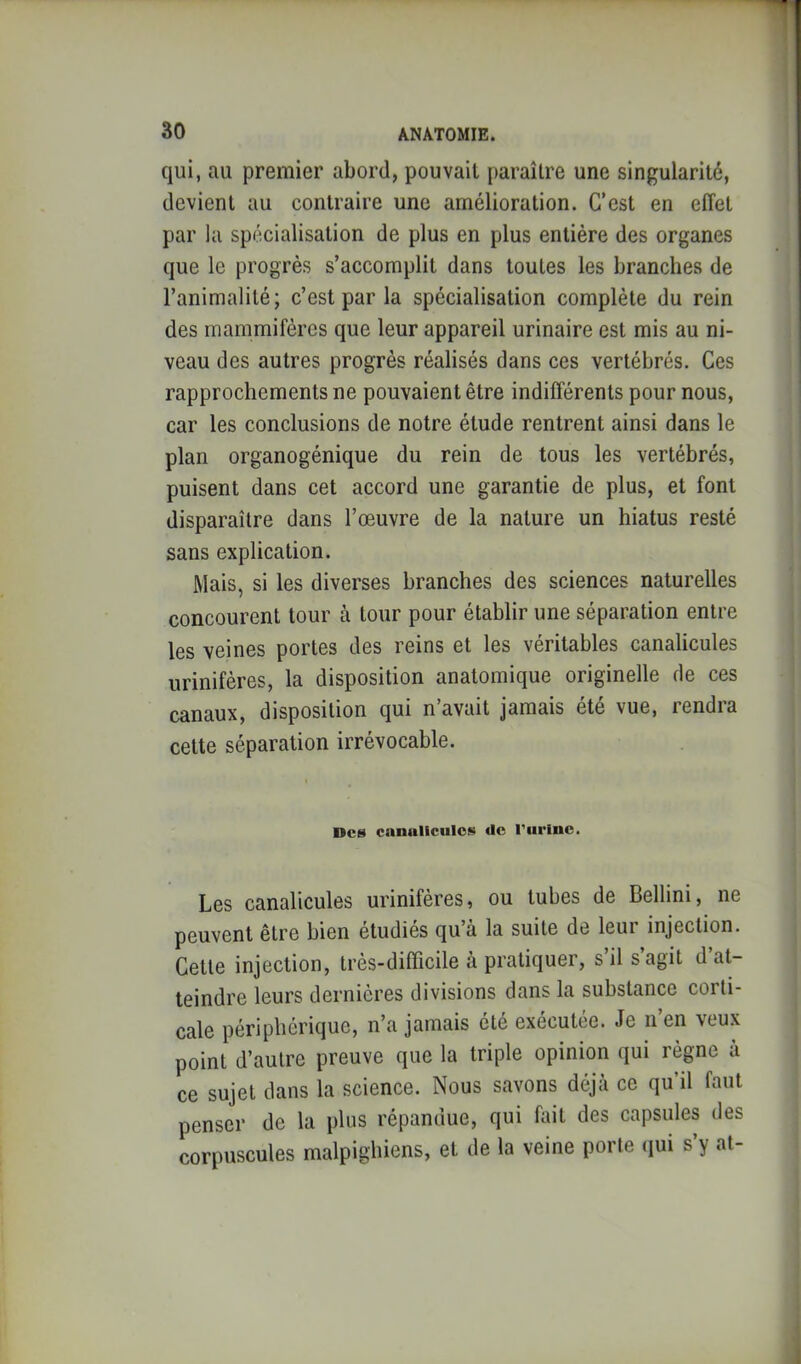 qui, au premier abord, pouvait paraître une singularité, devient au contraire une amélioration. C’est en effet par la spécialisation de plus en plus entière des organes que le progrès s’accomplit dans toutes les branches de l’animalité; c’est par la spécialisation complète du rein des mammifères que leur appareil urinaire est mis au ni- veau des autres progrès réalisés dans ces vertébrés. Ces rapprochements ne pouvaient être indifférents pour nous, car les conclusions de notre étude rentrent ainsi dans le plan organogénique du rein de tous les vertébrés, puisent dans cet accord une garantie de plus, et font disparaître dans l’œuvre de la nature un hiatus resté sans explication. Mais, si les diverses branches des sciences naturelles concourent tour à tour pour établir une séparation entre les veines portes des reins et les véritables canalicules urinifères, la disposition anatomique originelle de ces canaux, disposition qui n’avait jamais été vue, rendra cette séparation irrévocable. Des canalictilos Uc l’urinc. Les canalicules urinifères, ou tubes de Bellini, ne peuvent être bien étudiés qu’à la suite de leui injection. Cette injection, très-difficile à pratiquer, s’il s’agit d’at- teindre leurs dernières divisions dans la substance corti- cale périphérique, n’a jamais été exécutée. Je n’en veux point d’autre preuve que la triple opinion qui règne à ce sujet dans la science. Nous savons déjà ce qu’il faut penser de la plus répandue, qui fait des capsules des corpuscules malpighiens, et de la veine porte (jui s’y at-
