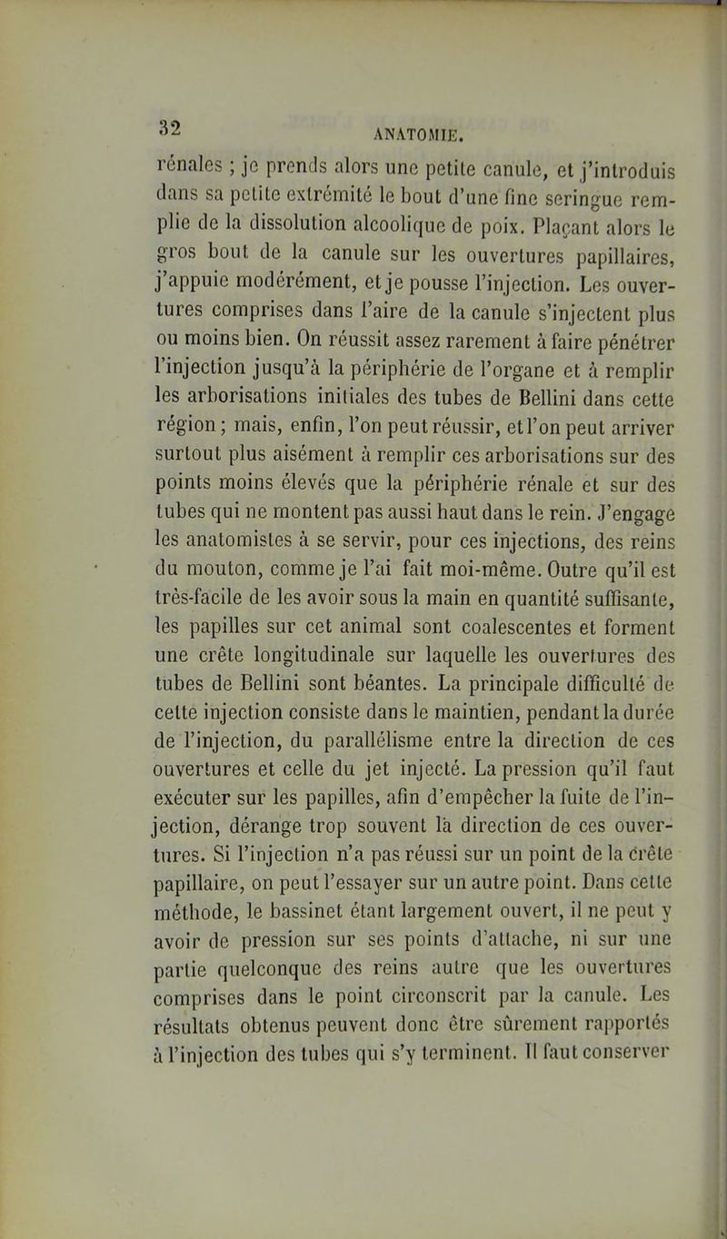 ANATOMIE. rénales ; je prends alors une petile canule, et j’inlrodais dans sa pclile extrémité le bout d’une fine seringue rem- plie de la dissolution alcoolique de poix. Plaçant alors le gros bout de la canule sur les ouvertures papillaires, j’appuie modérément, et je pousse l’injection. Les ouver- tures comprises dans l’aire de la canule s’injectent plus ou moins bien. On réussit assez rarement à faire pénétrer l injection jusqu’à la périphérie de l’organe et à remplir les arborisations initiales des tubes de Bellini dans cette région ; mais, enfin, l’on peut réussir, et l’on peut arriver surtout plus aisément à remplir ces arborisations sur des points moins élevés que la périphérie rénale et sur des tubes qui ne montent pas aussi haut dans le rein. J’engage les anatomistes à se servir, pour ces injections, des reins du mouton, comme je l’ai fait moi-même. Outre qu’il est très-facile de les avoir sous la main en quantité suffisante, les papilles sur cet animal sont coalescentes et forment une crête longitudinale sur laquelle les ouvertures des tubes de Bellini sont béantes. La principale difficulté de cette injection consiste dans le maintien, pendant la durée de l’injection, du parallélisme entre la direction de ces ouvertures et celle du jet injecté. La pression qu’il faut exécuter sur les papilles, afin d’empêcher la fuite de l’in- jection, dérange trop souvent là direction de ces ouver- tures. Si l’injection n’a pas réussi sur un point de la crête papillaire, on peut l’essayer sur un autre point. Dans cette méthode, le bassinet étant largement ouvert, il ne peut y avoir de pression sur ses points d’attache, ni sur une partie quelconque des reins autre que les ouvertures comprises dans le point circonscrit par la canule. Les résultats obtenus peuvent donc être sûrement rajiportés à l’injection des tubes qui s’y terminent. II faut conserver