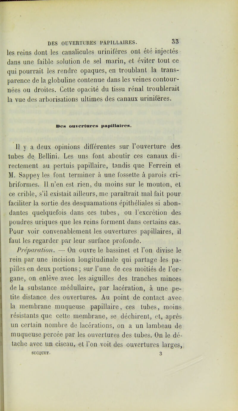 les reins dont les canalicules urinifères ont été injectés dans une faible solution de sel marin, et éviter tout ce qui pourrait les rendre opaques, en troublant la trans- parence de la globuline contenue dans les veines contour- nées ou droites. Cette opacité du tissu rénal troublerait la vue des arborisations ultimes des canaux urinifères. UcH ouverture»» pnpîllaireN. 11 y a deux opinions différentes sur l’ouverture des tubes de Bellini. Les uns font aboutir ces canaux di- rectement au pertuis papillaire, tandis que Ferrein et M. Sappey les font terminer à une fossette à parois cri- briformes. Il n’en est rien, du moins sur le mouton, et ce crible, s’il existait ailleurs, me paraîtrait mal fait pour faciliter la sortie des desquamations épithéliales si abon- dantes quelquefois dans ces tubes, ou l’excrétion des poudres uriques que les reins forment dans certains cas. Pour voir convenablement les ouvertures papillaires, il faut les regarder par leur surface profonde. Préparation. — On ouvre le bassinet et l’on divise le rein par une incision longitudinale qui partage les pa- pilles en deux portions ; sur l’une de ces moitiés de l’or- gane, on enlève avec les aiguilles des tranches minces de la substance médullaire, par lacération, à une pe- tite distance des ouvertures. Au point de contact avec la membrane muqueuse papillaire, ces tubes, moins résistants que cette membrane, se déchirent, et, après un certain nombre de lacérations, on a un lambeau de muqueuse percée par les ouvertures des tubes. On le dé- tache avec un ciseau, et l’on voit des ouvertures larges, SUCQÜET. 3