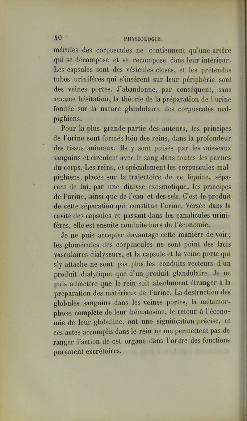 /lO mérules des corpuscules ne contiennent qu’une artère qui se décompose et se recompose d'ans leur intérieur. Les capsules sont des vésicules closes, et les prétendus tubes urinifères qui s’insèrent sur leur périphérie sont des veines portes. J’abandonne, par conséquent, sans aucune hésitation, la théorie de la préparation de l’urine fondée sur la nature glandulaire des corpuscules mal- pighiens. Pour la plus grande partie des auteurs, les principes de l’urine sont formés loin des reins, dans la profondeur des tissus animaux. Ils y sont puisés par les vaisseaux sanguins et circulent avec le sang dans toutes les parties du corps. Les reins, et spécialement les corpuscules mal- pighiens, placés sur la trajectoire de ce liquide, sépa- rent de lui, par une dialyse exosmotique, les principes de l’urine, ainsi que de l’eau et des sels. C’est le produit de cette séparation qui constitue l’urine. Versée dans la cavité des capsules et passant dans les canalicules urini- fères, elle est ensuite conduite hors de l’économie. Je ne puis accepter davantage cette manière de voir; les glomérules des corpuscules ne sont point des lacis vasculaires dialyseurs, et la capsule et la veine porte qui s’y attache ne sont pas plus les conduits vecteurs d’un produit dialytique que d’un produit glandulaire. Je ne puis admettre que le rein soit absolument étranger à la préparation des matériaux de l’urine. La destruction des globules sanguins dans les veines portes, la métamor- pho.se complète de leur hématosine, le retour à l’écono- mie de leur globuline, ont une signification précise, et ces actes accomplis dans le rein ne me permettent pas de ranger l’action de cet organe dans l’ordre des fonctions purement excrétoires.