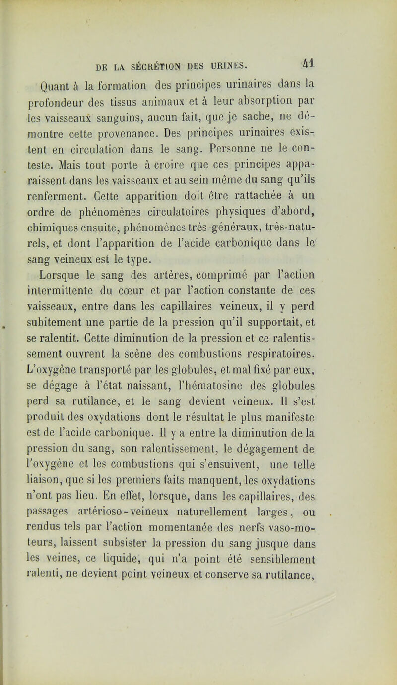 Quant à la formation clos principGS urinaires dans la profondeur des tissus animaux et à leur absorption par les vaisseaux sanguins, aucun fait, que je sache, ne dé- montre cette provenance. Des principes urinaires exis- tent en circulation dans le sang. Personne ne le con- teste. Mais tout porte à croire que ces principes appa- raissent dans les vaisseaux et au sein même du sang qu’ils renferment. Cette apparition doit être rattachée à un ordre de phénomènes circulatoires physiques d’abord, chimiques ensuite, phénomènes très-généraux, très-natu- rels, et dont l’apparition de l’acide carbonique dans le sang veineux est le type. Lorsque le sang des artères, comprimé par l’action intermittente du cœur et par l’action constante de ces vaisseaux, entre dans les capillaires veineux, il y perd subitement une partie de la pression qu’il supportait, et se ralentit. Cette diminution de la pression et ce ralentis- sement ouvrent la scène des combustions respiratoires. L’oxygène transporté par les globules, et mal fixé par eux, se dégage à l’état naissant, l’hématosine des globules perd sa rutilance, et le sang devient veineux. Il s’est produit des oxydations dont le résultat le plus manifeste est de l’acide carbonique. Il y a entre la diminution de la pression du sang, son ralentissement, le dégagement de l'oxygène et les combustions qui s’ensuivent, une telle liaison, que si les premiers faits manquent, les oxydations n’ont pas lieu. En effet, lorsque, dans les capillaires, des passages artérioso-veineux naturellement larges, ou rendus tels par l’action momentanée des nerfs vaso-mo- teurs, laissent subsister la pression du sang jusque dans les veines, ce liquide, qui n’a point été sensiblement ralenti, ne devient point veineux et conserve sa rutilance,