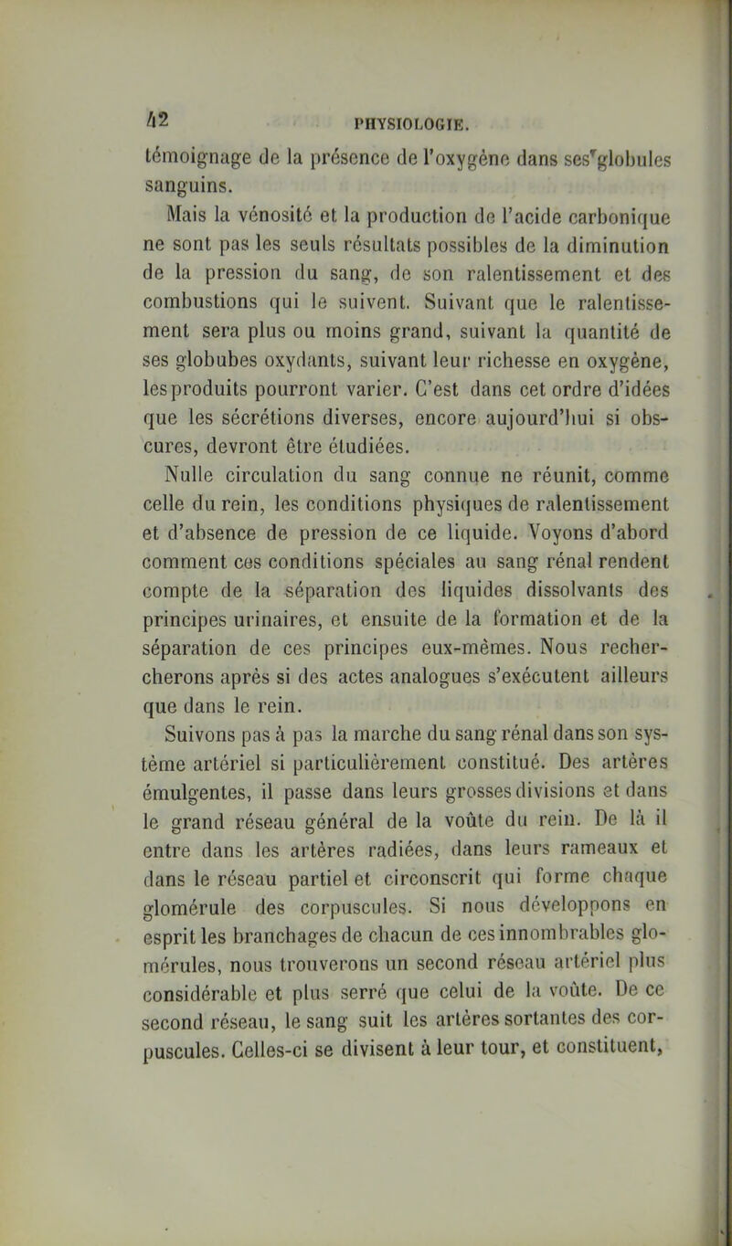 /|2 témoignage de la présence de l’oxygène dans ses^globules sanguins. Mais la vénosité et la production de l’acide carbonique ne sont pas les seuls résultats possibles de la diminution de la pression du sang, de son ralentissement et des combustions qui le suivent. Suivant que le ralentisse- ment sera plus ou moins grand, suivant la quantité de ses globubes oxydants, suivant leur richesse en oxygène, les produits pourront varier. C’est dans cet ordre d’idées que les sécrétions diverses, encore aujourd’hui si obs- cures, devront être étudiées. Nulle circulation du sang connue ne réunit, comme celle du rein, les conditions physicjues de ralentissement et d’absence de pression de ce liquide. Voyons d’abord comment ces conditions spéciales au sang rénal rendent compte de la séparation des liquides dissolvants des principes urinaires, et ensuite de la formation et de la séparation de ces principes eux-mêmes. Nous recher- cherons après si des actes analogues s’exécutent ailleurs que dans le rein. Suivons pas à pas la marche du sang rénal dans son sys- tème artériel si particulièrement constitué. Des artères émulgentes, il passe dans leurs grosses divisions et dans le grand réseau général de la voûte du rein. De là il entre dans les artères radiées, dans leurs rameaux et dans le réseau partiel et circonscrit qui forme chaque glomérule des corpuscules. Si nous développons en esprit les branchages de chacun de ces innombrables glo- mérules, nous trouverons un second réseau artériel plus considérable et plus serré que celui de la voûte. De ce second réseau, le sang suit les artères sortantes des cor- puscules. Celles-ci se divisent à leur tour, et constituent,