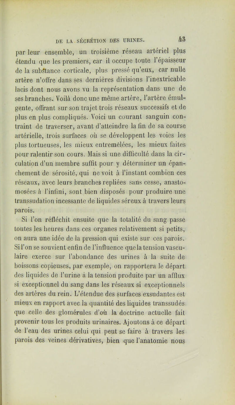 par leur ensemble, un troisième réseau artériel plus étendu que les premiers, car il occupe toute l’épaisseur de la substance corticale, plus pressé qu’eux, car nulle artère n’offre dans ses dernières divisions l’inextricable lacis dont nous avons vu la représentation dans une de ses branches. Voilà donc une même artère, l’artère émul- gente, offrant sur son trajet trois réseaux successifs et de plus en plus compliqués. Voici un courant sanguin con- traint de traverser, avant d’atteindre la fin de sa course artérielle, trois surfaces où se développent les voies les plus tortueuses, les mieux entremêlées, les mieux faites pour ralentir son cours. Mais si une difficulté dans la cir- culation d’un membre suffit pour y déterminer un épan- chement de sérosité, qui ne voit à l’instant combien ces réseaux, avec leurs branches repliées sans cesse, anasto- mosées à l’infini, sont bien disposés pour produire une transsudation incessante de liquides séreux à travers leurs parois. Si l’on réfléchit ensuite que la totalité du sang passe toutes les heures dans ces organes relativement si petits, on aura une idée de la pression qui existe sur ces parois. Si l’on se souvient enfin de l’influence que la tension vascu- laire exerce sur l’abondance des urines à la suite de boissons copieuses, par exemple, on rapportera le départ, des liquides de l’urine à la tension produite par un afflux si exceptionnel du sang dans les réseaux si exceptionnels des artères du rein. L’étendue des surfaces exsudantes est mieux en rapport avec la quantité des liquides transsudés que celle des glomérules d’où la doctrine actuelle fait provenir tous les produits urinaires. Ajoutons à ce départ de l’eau des urines celui qui peut se faire à travers les parois des veines dérivatives, bien que l’anatomie nous