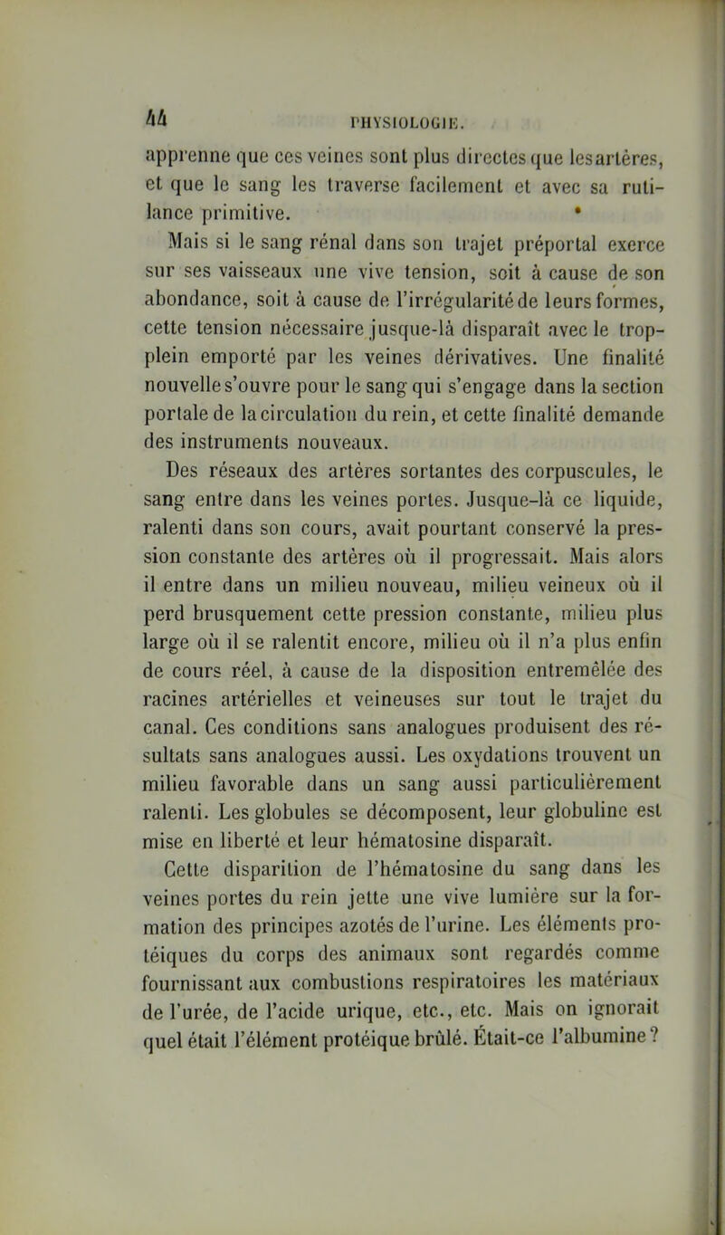 hh l'HYSlOLOGll-:. apprenne que ces veines sont plus directes que lesartéres, et que le sang les traverse facilement et avec sa ruti- lance primitive. • Mais si le sang rénal dans son trajet préportal exerce sur ses vaisseaux une vive tension, soit à cause de son abondance, soit à cause de l’irrégularité de leurs formes, cette tension nécessaire jusque-là disparaît avec le trop- plein emporté par les veines dérivatives. Une finalité nouvelle s’ouvre pour le sang qui s’engage dans la section portale de la circulation du rein, et cette finalité demande des instruments nouveaux. Des réseaux des artères sortantes des corpuscules, le sang entre dans les veines portes. Jusque-là ce liquide, ralenti dans son cours, avait pourtant conservé la pres- sion constante des artères où il progressait. Mais alors il entre dans un milieu nouveau, milieu veineux où il perd brusquement cette pression constante, milieu plus large où il se ralentit encore, milieu où il n’a plus enfin de cours réel, à cause de la disposition entremêlée des racines artérielles et veineuses sur tout le trajet du canal. Ces conditions sans analogues produisent des ré- sultats sans analogues aussi. Les oxydations trouvent un milieu favorable dans un sang aussi particulièrement ralenti. Les globules se décomposent, leur globuline est mise en liberté et leur hématosine disparaît. Cette disparition de l’bématosine du sang dans les veines portes du rein jette une vive lumière sur la for- mation des principes azotés de l’urine. Les éléments pro- téiques du corps des animaux sont regardés comme fournissant aux combustions respiratoires les matériaux de l’urée, de l’acide urique, etc., etc. Mais on ignorait quel était l’élément protéique brûlé. Était-ce l’albumine?