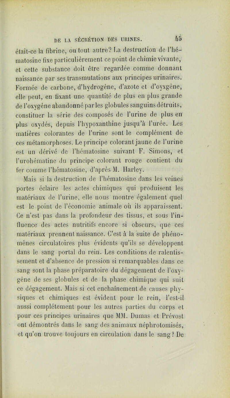 était-ce la fibrine, ou tout autre? l^a destruction de l’hé- matosine fixe parliculièrement ce point de chimie vivante, et cette substance doit être regardée comme donnant naissance par ses transmutations aux principes urinaires. Formée de carbone, d’hydrogène, d’azote et d’oyxgène, elle peut, en fixant une quantité de plus en plus grande de l’oxygène abandonné parles globules sanguins détruits, constituer la série des composés de l’urine de plus en plus oxydés, depuis l’hypoxanthine jusqu’à l’urée. Les matières colorantes de l’iirine sont le complément de ces métamorphoses. Le principe colorant jaune de l’urine est un dérivé de l’hématosine suivant F. Simons, et l’urohématine du principe colorant rouge contient du fer comme l’hématosine, d’après M. Harley. Mais si la destruction de l’hématosine dans les veines portes éclaire les actes chimiques qui produisent les matériaux de l’urine, elle nous montre également quel est le point de l’économie animale où ils apparaissent. Ce n’est pas dans la profondeur des tissus, et sous l’in- fluence des actes nutritifs encore si obscurs, que ces matériaux prennent naissance. C’est à la suite de phéno- mènes circulatoires plus évidents qu’ils se développent dans le sang portai du rein. Les conditions de ralentis- sement et d’absence de pression si remarquables dans ce sang sont la phase préparatoire du dégagement de l’oxy- gène de ses globules et de la phase chimique qui suit ce dégagement. Mais si cet enchaînement de causes phy- siques et chimiques est évident pour le rein, l’esl-il aussi complètement pour les autres parties du corps et pour ces principes urinaires que MM. Dumas et Prévost ont démontrés dans le sang des animaux néphrotomisés, et qu’on trouve toujours en circulation dans le sang? De