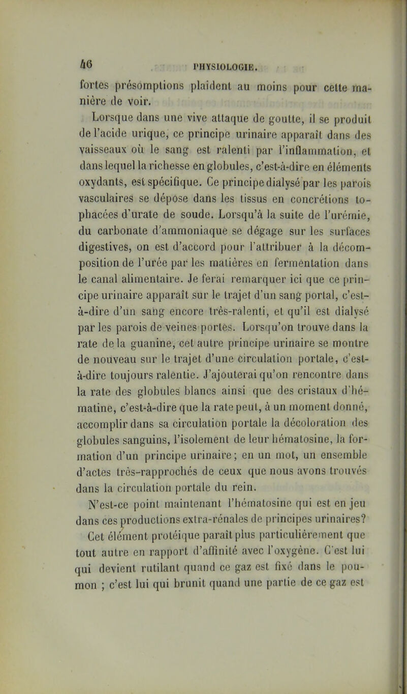 hO fortes présomptions plaident au moins pour cette ma- nière de voir. Lorsque dans une vive attaque de goutte, il se produit de l’acide urique, ce principe urinaire apparaît dans des vaisseaux où le sang est ralenti par l’inflammation, et dans lequel la richesse en globules, c’est-à-dire en éléments oxydants, est spécifique. Ce principe dialysé par les parois vasculaires se dépose dans les tissus en concrétions lo- pbacées d’urate de soude. Lorsqu’à la suite de l’urémie, du carbonate d’ammoniaque se dégage sur les surfaces digestives, on est d’accord pour l’attribuer à la décom- position de l’urée par les matières en fermentation dans le canal alimentaire. Je ferai remarquer ici que ce [)rin- cipe urinaire apparaît sur le trajet d’un sang portai, c’est- à-dire d’un sang encore très-ralenti, et qu’il est dialysé par les parois de veines portes. Lorsqu’on trouve dans la rate delà guanine, cet autre principe urinaire se montre de nouveau sur le trajet d’une circulation portale, c’est- à-dire toujours ralentie. J’ajouterai qu’on rencontre dans la rate des globules blancs ainsi que des cristaux d’bé- matine, c’est-à-dire que la rate peut, à un moment donné, accomplir dans sa circulation portale la décoloration des globules sanguins, l’isolement de leur bématosine, la for- mation d’un principe urinaire; en un mot, un ensemble d’actes trés-rapprochés de ceux que nous avons trouvés dans la circulation portale du rein. N’est-ce point maintenant l’hématosine qui est en jeu dans ces productions extra-rénales de principes urinaires? Cet élément protéique paraît plus particulièrement que tout autre en rapport d’aïïinité avec l’oxygène. C’est lui qui devient rutilant quand ce gaz est fixé dans le pou- mon ; c’est lui qui brunit quand une partie de ce gaz est