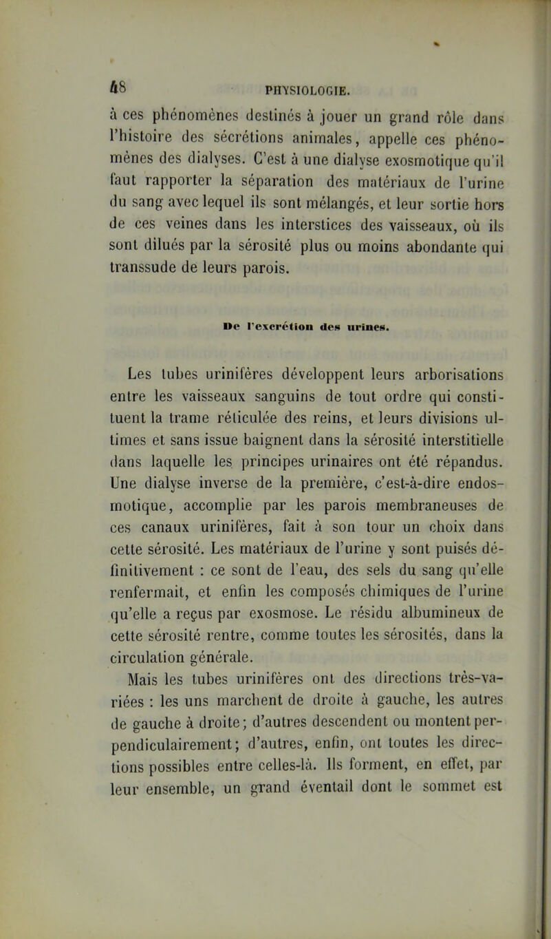 48 Pin'SlOLOGIE. à ces phénomènes deslinés à jouer un grand rôle dans Thistoire des sécrétions animales, appelle ces phéno- mènes des dialyses. C’est à une dialyse exosmotique qu’il faut rapporter la séparation des matériaux de l’urine du sang avec lequel ils sont mélangés, et leur sortie hors de ces veines dans les interstices des vaisseaux, où ils sont dilués par la sérosité plus ou moins abondante qui transsude de leurs parois. Oe l'excrétion des iirincH. Les tubes urinifères développent leurs arborisations entre les vaisseaux sanguins de tout ordre qui consti- tuent la trame réticulée des reins, et leurs divisions ul- times et sans issue baignent dans la sérosité interstitielle dans laquelle les principes urinaires ont été répandus. Une dialyse inverse de la première, c’est-à-dire endos- motique, accomplie par les parois membraneuses de ces canaux urinifères, fait à son tour un choix dans cette sérosité. Les matériaux de l’urine y sont puisés dé- finitivement : ce sont de l’eau, des sels du sang qu’elle renfermait, et enfin les composés chimiques de l’urine qu’elle a reçus par exosmose. Le résidu albumineux de cette sérosité rentre, comme toutes les sérosités, dans la circulation générale. Mais les tubes urinifères ont des directions très-va- riées : les uns marchent de droite à gauche, les autres de gauche à droite; d’autres descendent ou montent per- pendiculairement; d’autres, enfin, ont toutes les direc- tions possibles entre celles-là. Us forment, en effet, par leur ensemble, un grand éventail dont le sommet est