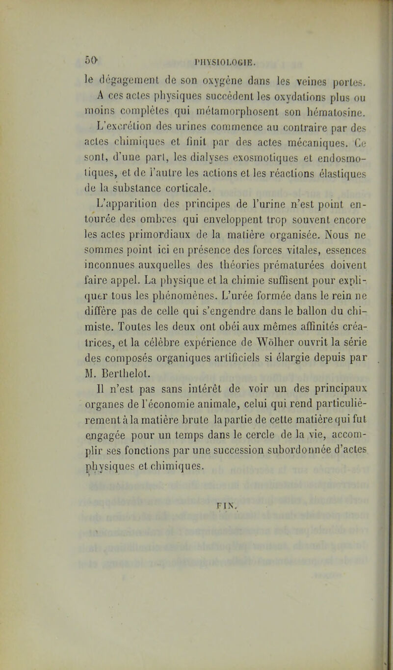 oO le (Icgagemcnl de son oxy',^ène dans les veines portes. A ces actes physiques succèdent les oxydations plus ou moins complètes qui métamorphosent son héraatosine. L’excrétion des urines commence au contraire par des actes chimiques et finit par des actes mécaniques. Le sont, d’une part, les dialyses exosmotiques et endosmo- tiques, et de l’autre les actions et les réactions élastiques de la substance corticale. L’apparition des principes de l’urine n’est point en- tourée des ombres qui enveloppent trop souvent encore les actes primordiaux de la matière organisée. Nous ne sommes point ici en présence des forces vitales, essences inconnues auxquelles des théories prématurées doivent faire appel. La physique et la chimie suffisent pour expli- quer tous les phénomènes. L’urée formée dans le rein ne diffère pas de celle qui s’engendre dans le ballon du chi- miste. Toutes les deux ont obéi aux mêmes affinités créa- trices, et la célèbre expérience de Wôlber ouvrit la série des composés organiques artificiels si élargie depuis par M. Berthelot. 11 n’est pas sans intérêt de voir un des principaux organes de l’économie animale, celui qui rend particulié- rement à la matière brute la partie de cette matière qui fut engagée pour un temps dans le cercle de la vie, accom- plir ses fonctions par une succession subordonnée d’actes physiques et chimiques. FIN.