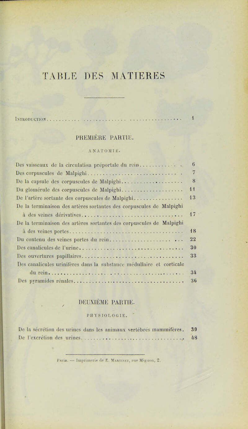 TABLE DES MATIERES * PHEMIÉRb; PARTIE. A NAT OMI iî. Des vaisseaux de la circulation préportale du rein - . . 6 Des corpuscules de Malpighi 7 De la capsule des corpuscules de Malpighi S Du glomérule des corpuscules de Malpighi 11 De l’artère sortante des corpuscules de Malpighi 13 De la terminaison des artères sortantes des corpuscules de Malpighi à des veines dérivatives 17 De la terminaison des artères sortantes des corpuscules de Malpighi à des veines portes 18 Du contenu des veines portes du rein 22 Des canahcules de Turine 30 Des ouvertures papillaires 33 Des canaliculcs urinifères dans la substance médullaire et corticale du rein 34 Des pyramides rénales 36 DEUXIÈME PARTIE. / PH YSIOT.OGIE. De la sécrétion des urines dans les animaux vertébrés mammifères. 39 De l’excrétion des urines 48 Pnt'i». — iIp F.. SUrtinkt, nio Mi)£iif>n, 2,