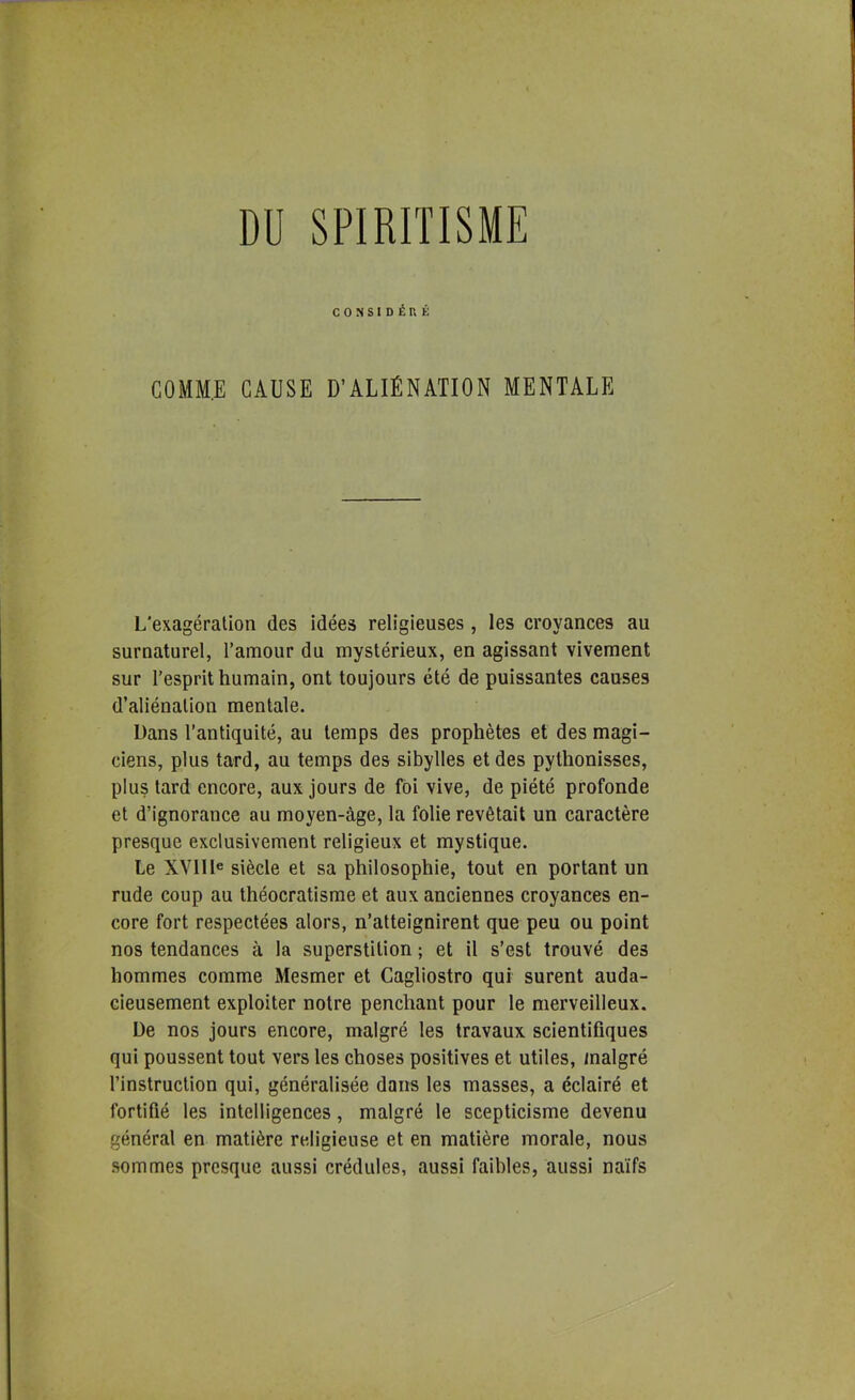 CONSIDÉnÊ G0MM.E CAUSE D’ALIÉNATION MENTALE L’exagération des idées religieuses , les croyances au surnaturel, l’amour du mystérieux, en agissant vivement sur l’esprit humain, ont toujours été de puissantes causes d’aliénation mentale. Dans l’antiquité, au temps des prophètes et des magi- ciens, plus tard, au temps des sibylles et des pythonisses, plus tard encore, aux jours de foi vive, de piété profonde et d’ignorance au moyen-âge, la folie revêtait un caractère presque exclusivement religieux et mystique. Le XVllle siècle et sa philosophie, tout en portant un rude coup au théocratisme et aux anciennes croyances en- core fort respectées alors, n’atteignirent que peu ou point nos tendances à la superstition ; et il s’est trouvé des hommes comme Mesmer et Cagliostro qui surent auda- cieusement exploiter notre penchant pour le merveilleux. De nos jours encore, malgré les travaux scientifiques qui poussent tout vers les choses positives et utiles, malgré l’instruction qui, généralisée dans les masses, a éclairé et fortifié les intelligences, malgré le scepticisme devenu général en matière religieuse et en matière morale, nous sommes presque aussi crédules, aussi faibles, aussi naïfs