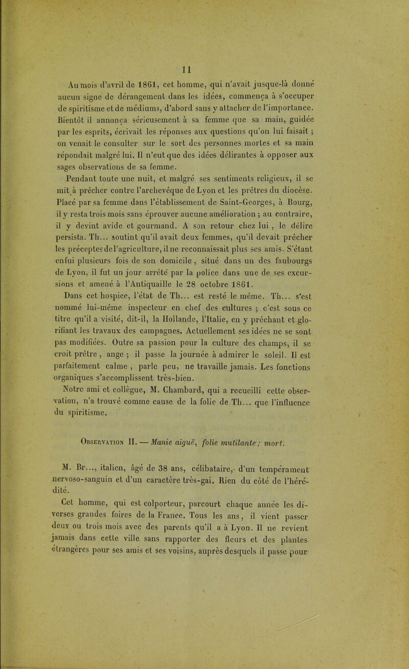 Au mois d’avril de 1861, cet homme, qui n’avait jusque-là donné aucun signe de dérangement dans les idées, commença à s’occuper de spiritisme et de médiums, d’abord sans y attacher de l’importance. Bientôt il annonça sérieusement à sa femme que sa main, guidée par les esprits, écrivait les réponses aux questions qu’on lui faisait ; on venait le consulter sur le sort des personnes mortes et sa main répondait malgré lui. Il n’eut que des idées délirantes à opposer aux sages observations de sa femme. Pendant toute une nuit, et malgré ses sentiments religieux, il se mit à prêcher contre l’archevêque de Lyon et les prêtres du diocèse. Placé par sa femme dans l’établissement de Saint-Georges, à Bourg, il y resta trois mois sans éprouver aucune amélioration ; au contraire, il y devint avide et gourmand. A son retour chez lui , le délire persista. Th... soutint qu’il avait deux femmes, qu’il devait prêcher les préceptes del’agricülture, il ne reconnaissait plus scs amis. S’étant enfui plusieurs fois de son domicile, situé dans un des faubourgs de Lyon, il fut un jour arrêté par la police dans une de ses excur- sions et amené à l’Antiquaille le 28 oetobre 1861. Dans cet hospice, l’état de Th... est resté le même. Th... s’est nommé lui-même inspecteur en chef des cultures ; c’est sous ce titre qu’il a visité, dit-il, la Hollande, l’Italie, en y prêchant et glo- rifiant les travaux des campagnes. Actuellement scs idées ne se sont pas modifiées. Outre sa passion pour la culture des champs, il sc croit prêtre , ange; il passe la journée à admirer le soleil. Il est parfaitement calme , parle peu, ne travaille jamais. Les fonctions organiques s’accomplissent très-bien. Notre ami et collègue, M, Chambard, qui a recueilli cette obser- vation, n’a trouvé comme cause de la folie de Th... que l’influence du spiritisme. Observation II. — Manie aiguë, folie mutUanle ; mort. M. Br..., italien, âgé de 38 ans, eélibataire, d’un tempérament nervoso-sanguin et d’un caractère très-gai. Rien du côté de l’héré- dité. Cet homme, qui est colporteur, parcourt chaque année les di- verses grandes foires de la France. Tous les ans, il vient passer deux ou trois mois avec des parents qu’il a à Lyon. 11 ne revient jamais dans cette ville sans rapporter des fleurs et des plantes étrangères pour ses amis cl ses voisins, auprès desquels il passe pour