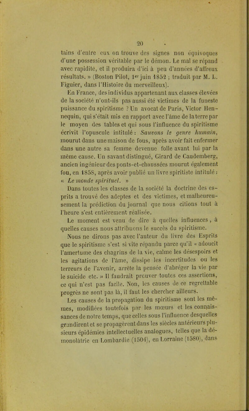 lains d’cnlrc eux on trouve des signes non équivoques d’une possession véritable par le démon. Le mal se répand avec rapidité, et il produira d’ici à peu d’années d’atlVeux résultats. » (Boston Pilot, le>-juin 1852 ; traduit par M. L. Figuier, dans l’Histoire du merveilleux). En France, des individus appartenant aux classes élevées de la société n’ont-ils pas aussi été victimes de la funeste puissance du spiritisme ? Un avocat de Paris, Victor llen- nequin, qui s’était mis en rapport avecl’àme de la terre par le moyen des tables et qui sous l’influence du spiritisme écrivit l’opuscule intitulé: Sauvons le genre humain, mourut dans une maison de fous, après avoir fait enfermer dans une autre sa femme devenue folle avant lui par la même cause. Un savant distingué. Girard de Caudemberg, ancien ingénieur des ponts-et-chaussées mourut également fou, en 1858, après avoir publié un livre spiritiste intitulé : « Le monde spirituel. » Dans toutes les classes de la société la doctrine des es- prits a trouvé des adeptes et des victimes, et malheureu- sement la prédiction du journal que nous citions tout à l’heure s’est entièrement réalisée. Le moment est venu de dire à quelles influences , à quelles causes nous attribuons le succès du spiritisme. Nous ne dirons pas avec l’auteur du livre des Esprits que le spiritisme s’est si vite répandu parce qu’il « adoucit l’amertume des chagrins de la vie, calme les désespoirs et les agitations de Pâme, dissipe les incertitudes ou les terreurs de l’avenir, arrête la pensée d’abréger la vie par le suicide etc. » Il faudrait prouver toutes ces assertions, ce qui n’est pas facile. Non, les causes de ce regrettable progrès ne sont pas là, il faut les chercher ailleurs. Les causes de la propagation du spiritisme sont les mê- mes, modifiées toutefois par les mœurs et les connais- sances de notre temps, que celles sous l’influence desquelles grandirent et se propagèrent dans les siècles antérieurs plu- sieurs épidémies intellectuelles analogues, telles que la de- rnonolàtrie en Lombardie (1504), en Lorraine (1580), dans