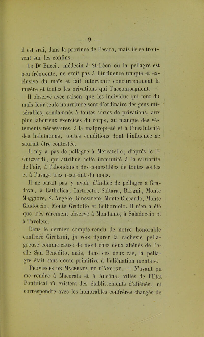 il est vrai, clans la province de Pesaro, mais ils se trou- vent sur les confins. Le Dr Bucci, médecin à St-Léon où la pellagre est peu fréquente, ne croit pas à l’influence unique et ex- clusive du maïs et fait intervenir concurremment la misère et toutes les privations qui l’accompagnent. Il observe avec raison que les individus qui font du maïs leur seule nourriture sont d’ordinaire des gens mi- sérables, condamnés à toutes sortes de privations, aux plus laborieux exercices du corps, au manque des vê- tements nécessaires, à la malpropreté et à l’insalubrité des habitations, toutes conditions dont l’influence ne saurait être contestée. Il n’y a pas de pellagre à Mercatello, d’après le Dr Guizzardi, qui attribue cette immunité à la salubrité de l’air, à l’abondance des comestibles de toutes sortes et à l’usage très restreint du maïs. 11 ne paraît pas y avoir d’indice de pellagre à Gra- dava, à Catholica, Gartoceto, Saltara, Bargni, Monte Maggiore, S. Angelo, Ginestreto, Monte Ciccardo, Monte Giudoccio, Monte Gridolfo et Golbordolo. Il n’en a été que très rarement observé à Mondamo, à Saladoccio et à Tavoleto. Dans le dernier compte-rendu de notre honorable confrère Girolami, je vois figurer la cachexie pella- greuse comme cause de mort chez deux aliénés de l’a- sile San Benedito, mais, dans ces deux cas, la pella- gre était sans doute primitive à l’aliénation mentale. Provinces de Macerat a et d’Ancône. — N’ayant pu me rendre à Macerala et h Ancône, villes de l’Etat Pontifical où existent des établissements d’aliénés, ni correspondre avec les honorables confrères chargés de