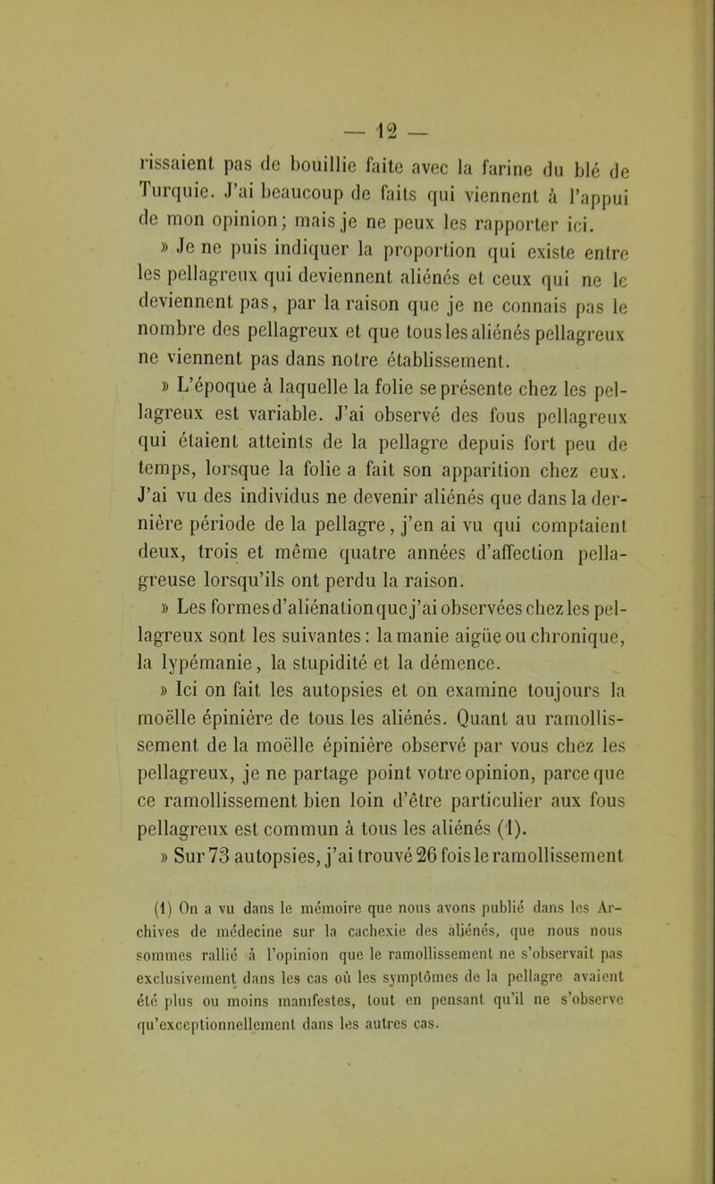 rissaienl. pas de bouillie faite avec la farine du blé de Turquie. J’ai beaucoup de faits qui viennent à l’appui de mon opinion; mais je ne peux les rapporter ici. » Je ne puis indiquer la proportion qui existe entre les pellagreux qui deviennent aliénés et ceux qui ne le deviennent pas, par la raison que je ne connais pas le nombre des pellagreux et que tous les aliénés pellagreux ne viennent pas dans notre établissement. » L’époque à laquelle la folie se présente chez les pel- lagreux est variable. J’ai observé des fous pellagreux qui étaient atteints de la pellagre depuis fort peu de temps, lorsque la folie a fait son apparition chez eux. J’ai vu des individus ne devenir aliénés que dans la der- nière période de la pellagre , j’en ai vu qui comptaient deux, trois et même quatre années d’affection pella- greuse lorsqu’ils ont perdu la raison. » Les formesd’aliénalionqucj’ai observées chez les pel- lagreux sont les suivantes: la manie aigue ou chronique, la lypémanie, la stupidité et la démence. » Ici on fait les autopsies et on examine toujours la moëlle épinière de tous les aliénés. Quant au ramollis- sement de la moëlle épinière observé par vous chez les pellagreux, je ne partage point votre opinion, parce que ce ramollissement bien loin d’être particulier aux fous pellagreux est commun à tous les aliénés (1). » Sur 73 autopsies, j’ai trouvé 26 fois le ramollissement (1) On a vu dans le mémoire que nous avons publié dans les Ar- chives de médecine sur la cachexie des aliénés, que nous nous sommes rallié à l’opinion que le ramollissement ne s’observait pas exclusivement dans les cas où les symptômes de la pellagre avaient été plus ou moins manifestes, tout en pensant qu’il ne s’observe qu’exccptionnellemenl dans les autres cas.