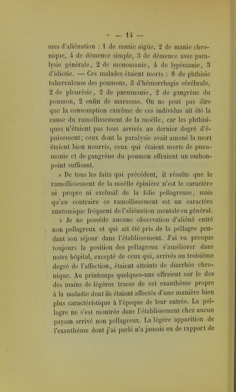 mes d’aliénation : 1 de manie aigue, 2 de manie chro- nique, 4 de démence simple, 3 de démence avec para- lysie générale, 2 de monomanie, 4 de lypémanie, 3 d’idiotie. — Ces malades étaient morls : 8 de phthisie tuberculeuse des poumons, 3 d’hémorrhagie cérébrale, 2 de pleurésie, 2 de pneumonie, 2 de gangrène du poumon, 2 enfin de marasme. On ne peut pas dire que la consomption extrême de ces individus ait été la cause du ramollissement de la moëlle, car les phthisi- ques n’étaient pas tous arrivés au dernier degré d’é- puisement; ceux dont la paralysie avait amené la mort étaient bien nourris, ceux qui étaient morts de pneu- monie et de gangrène du poumon offraient un embon- point suffisant. » De tous les faits qui précèdent, il résulte que le ramollissement de la moëlle épinière n’est le caractère ni propre ni exclusif de la folie pellagreuse, mais qu’au contraire ce ramollissement est un caractère anatomique fréquent del’aliénalion mentale en général. » Je ne possède aucune observation d’aliéné entré non pellagreux et qui ait été pris de la pellagre pen- dant son séjour dans rétablissement. J’ai vu presque toujours la position des pellagreux s’améliorer dans notre hôpital, excepté de ceux qui, arrivés au troisième degré de l’affection, étaient atteints de diarrhée chro- nique. Au printemps quelques-uns ofiraient sur le dos des mains de légères traces de cet exanthème propre à la maladie dont ils étaient affecLés d’une manière bien plus caractéristique à l’époque de leur entrée. La pel- lagre ne s’est montrée dans l’établissement chez aucun paysan arrivé non pellagreux. La légère apparition de l’exanthème dont j’ai parlé n’a jamais eu de rappoi t de