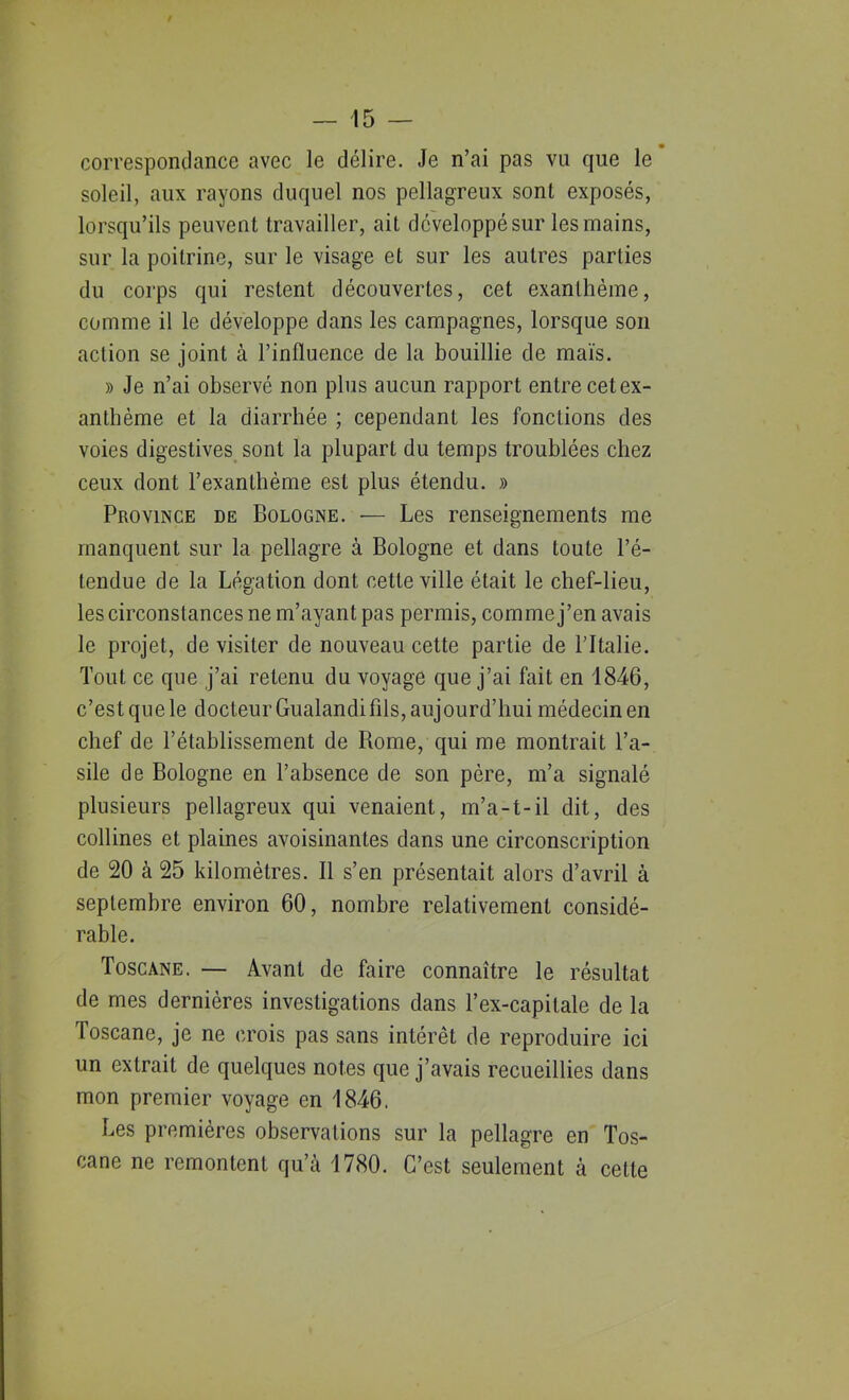 / — 15 — correspondance avec le délire. Je n’ai pas vu que le soleil, aux rayons duquel nos pellagreux sont exposés, lorsqu’ils peuvent travailler, ait développé sur les mains, sur la poitrine, sur le visage et sur les autres parties du corps qui restent découvertes, cet exanthème, comme il le développe dans les campagnes, lorsque son action se joint à l’influence de la bouillie de maïs. » Je n’ai observé non plus aucun rapport entre cetex- anthème et la diarrhée ; cependant les fonctions des voies digestives sont la plupart du temps troublées chez ceux dont l’exanthème est plus étendu. » Province de Bologne. — Les renseignements me manquent sur la pellagre à Bologne et dans toute l’é- tendue de la Légation dont cette ville était le chef-lieu, les circonstances ne m’ayant pas permis, comme j’en avais le projet, de visiter de nouveau cette partie de l’Italie. Tout ce que j’ai retenu du voyage que j’ai fait en 1846, c’est que le docteur Gualandi fils, aujourd’hui médecin en chef de l’établissement de Rome, qui me montrait l’a- sile de Bologne en l’absence de son père, m’a signalé plusieurs pellagreux qui venaient, m’a-t-il dit, des collines et plaines avoisinantes dans une circonscription de 20 à 25 kilomètres. Il s’en présentait alors d’avril à septembre environ 60, nombre relativement considé- rable. Toscane. — Avant de faire connaître le résultat de mes dernières investigations dans l’ex-capilale de la Toscane, je ne crois pas sans intérêt de reproduire ici un extrait de quelques notes que j’avais recueillies dans mon premier voyage en 1846. Les premières observations sur la pellagre en Tos- cane ne remontent qu’à 1780. C’est seulement à cette