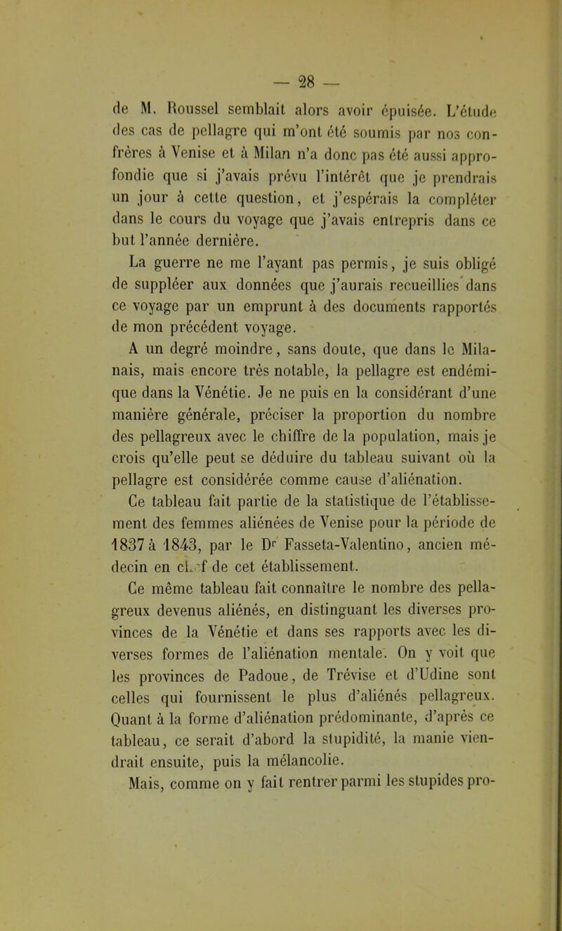 de M. Roussel semblait alors avoir épuisée. L’étude des cas de pellagre qui m’ont été soumis par nos con- frères à Venise et à Milan n’a donc pas été aussi appro- fondie que si j’avais prévu l’intérêt que je prendrais un jour à celte question, et j’espérais la compléter dans le cours du voyage que j’avais entrepris dans ce but l’année dernière. La guerre ne me l’ayant pas permis, je suis obligé de suppléer aux données que j’aurais recueillies dans ce voyage par un emprunt à des documents rapportés de mon précédent voyage. A un degré moindre, sans doute, que dans le Mila- nais, mais encore très notable, la pellagre est endémi- que dans la Vénétie. Je ne puis en la considérant d’une manière générale, préciser la proportion du nombre des pellagreux avec le chiffre de la population, mais je crois qu’elle peut se déduire du tableau suivant où la pellagre est considérée comme cause d’aliénation. Ce tableau fait partie de la statistique de l’établisse- ment des femmes aliénées de Venise pour la période de 1837 à 1843, par le D1' Fasseta-Valentino, ancien mé- decin en cL 'f de cet établissement. Ce même tableau fait connaître le nombre des pella- greux devenus aliénés, en distinguant les diverses pro- vinces de la Vénétie et dans ses rapports avec les di- verses formes de l’aliénation mentale. On y voit que les provinces de Padoue, de Trévise et d’Udine sont celles qui fournissent le plus d’aliénés pellagreux. Quant à la forme d’aliénation prédominante, d’après ce tableau, ce serait d’abord la stupidité, la manie vien- drait ensuite, puis la mélancolie. Mais, comme on y fait rentrer parmi les stupides pro-
