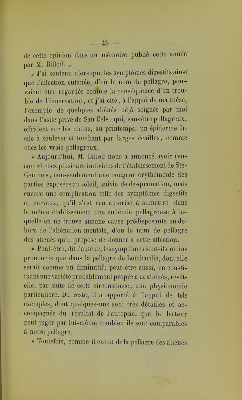 de cetle opinion dans un mémoire publié cette année par M. Billod— » J’ai soutenu alors que les symptômes digestifs ainsi que raffeclion cutanée, d’où le nom de pellagre, pou- vaient être regardés comme la conséquence d’un trou- ble de l’innervation, et j’ai cité, à l’appui de ma thèse, l’exemple de quelques aliénés déjà soignés par moi dans l’asile privé de San Celso qui, sans être pellagreux, offraient sur les mains, au printemps, un épiderme fa- cile à soulever et tombant par larges écailles, comme chez les vrais pellagreux. » Aujourd’hui, M. Billod nous a annoncé avoir ren- contré chez plusieurs individus de l’établissement de Ste- Gemmes, non-seulement une rougeur érythémoïde des parties exposées au soleil, suivie de desquamation, mais encore une complication telle des symptômes digestifs et nerveux, qu’il s’est cru autorisé à admettre dans le même établissement une endémie pellagreuse à la- quelle on ne trouve aucune cause prédisposante en de- hors de l’aliénation mentale, d’où le nom de pellagre des aliénés qu’il propose de donner à cette affection. » Peut-être, dit l’auteur, les symptômes sont-ils moins prononcés que dans la pellagre de Lombardie, dont elle serait comme un diminutif; peut-être aussi, en consti- tuant une variété probablement propre aux aliénés, revêt- elle, par suite de cette circonstance, une physionomie particulière. Du reste, il a apporté à l’appui de tels exemples, dont quelques-uns sont très détaillés et ac- compagnés du résultat de l’autopsie, que le lecteur peut juger par lui-même combien ils sont comparables à notre pellagre. » Toutefois, comme il exclut delà pellagre des aliénés