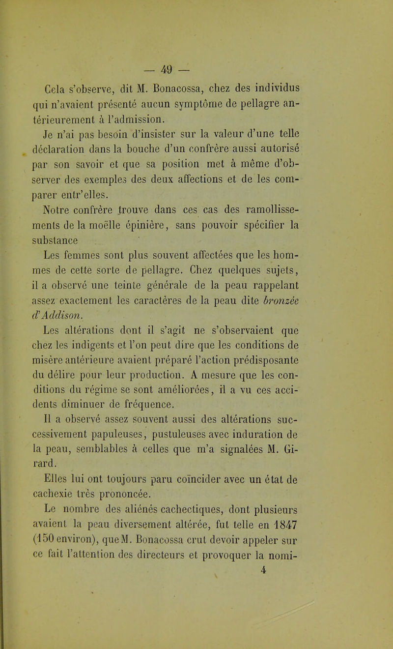 Cela s’observe, dit M. Bonacossa, chez des individus qui n’avaient présenté aucun symptôme de pellagre an- térieurement à l’admission. Je n’ai pas besoin d’insister sur la valeur d’une telle déclaration dans la bouche d’un confrère aussi autorisé par son savoir et que sa position met à môme d’ob- server des exemples des deux affections et de les com- parer entr’elles. Notre confrère trouve dans ces cas des ramollisse- ments de la moëlle épinière, sans pouvoir spécifier la substance Les femmes sont plus souvent affectées que les hom- mes de cette sorte de pellagre. Chez quelques sujets, il a observé une teinte générale de la peau rappelant assez exactement les caractères de la peau dite bronzée (V Addison. Les altérations dont il s’agit ne s’observaient que chez les indigents et l’on peut dire que les conditions de misère antérieure avaient préparé l’action prédisposante du délire pour leur production. A mesure que les con- ditions du régime se sont améliorées, il a vu ces acci- dents diminuer de fréquence. Il a observé assez souvent aussi des altérations suc- cessivement papuleuses, pustuleuses avec induration de la peau, semblables à celles que m’a signalées M. Gi- rard. Elles lui ont toujours paru coïncider avec un état de cachexie très prononcée. Le nombre des aliénés cachectiques, dont plusieurs avaient la peau diversement altérée, fut telle en 1847 (150 environ), queM. Bonacossa crut devoir appeler sur ce fait l’attention des directeurs et provoquer la nomi- 4