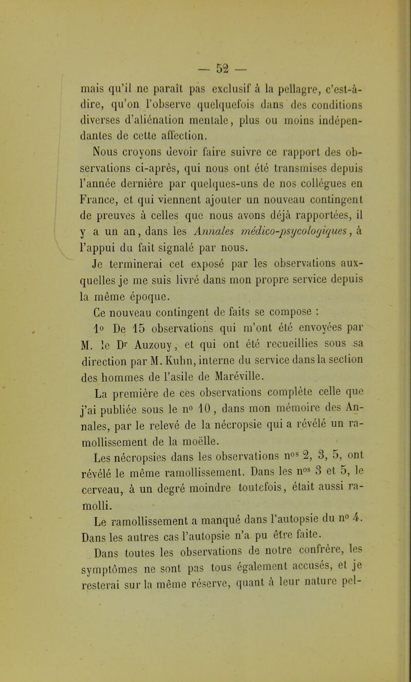 mais qu’il ne paraît pas exclusif à la pellagre, c’est-à- dire, qu’on l’observe quelquefois dans des conditions diverses d’aliénation mentale, plus ou moins indépen- dantes de cette affection. Nous croyons devoir faire suivre ce rapport des ob- servations ci-après, qui nous ont été transmises depuis l’année dernière par quelques-uns de nos collègues en France, et qui viennent ajouter un nouveau contingent de preuves à celles que nous avons déjà rapportées, il y a un an, dans les Annales médico-psycolorjiques, à l’appui du fait signalé par nous. Je terminerai cet exposé par les observations aux- quelles je me suis livré dans mon propre service depuis la même époque. Ce nouveau contingent de faits se compose : 1° De 15 observations qui m’ont été envoyées par M. le Dr Auzouy, et qui ont été recueillies sous sa direction par M. Kuhn, interne du service dans la section des hommes de l’asile de Maréville. La première de ces observations complète celle que j’ai publiée sous le n° 10, dans mon mémoire des An- nales, par le relevé de la nécropsie qui a révélé un ra- mollissement de la moëlle. Les nécropsies dans les observations nos 2, 3, 5, ont révélé le même ramollissement. Dans les nos 3 et 5, le cerveau, à un degré moindre toutefois, était aussi ra- molli. Le ramollissement a manqué dans l’autopsie du n° 4. Dans les autres cas l’autopsie n’a pu être faite. Dans toutes les observations de notre confrère, \e* symptômes ne sont pas tous également accusés, et je resterai sur la même réserve, quant a leur nature pci-