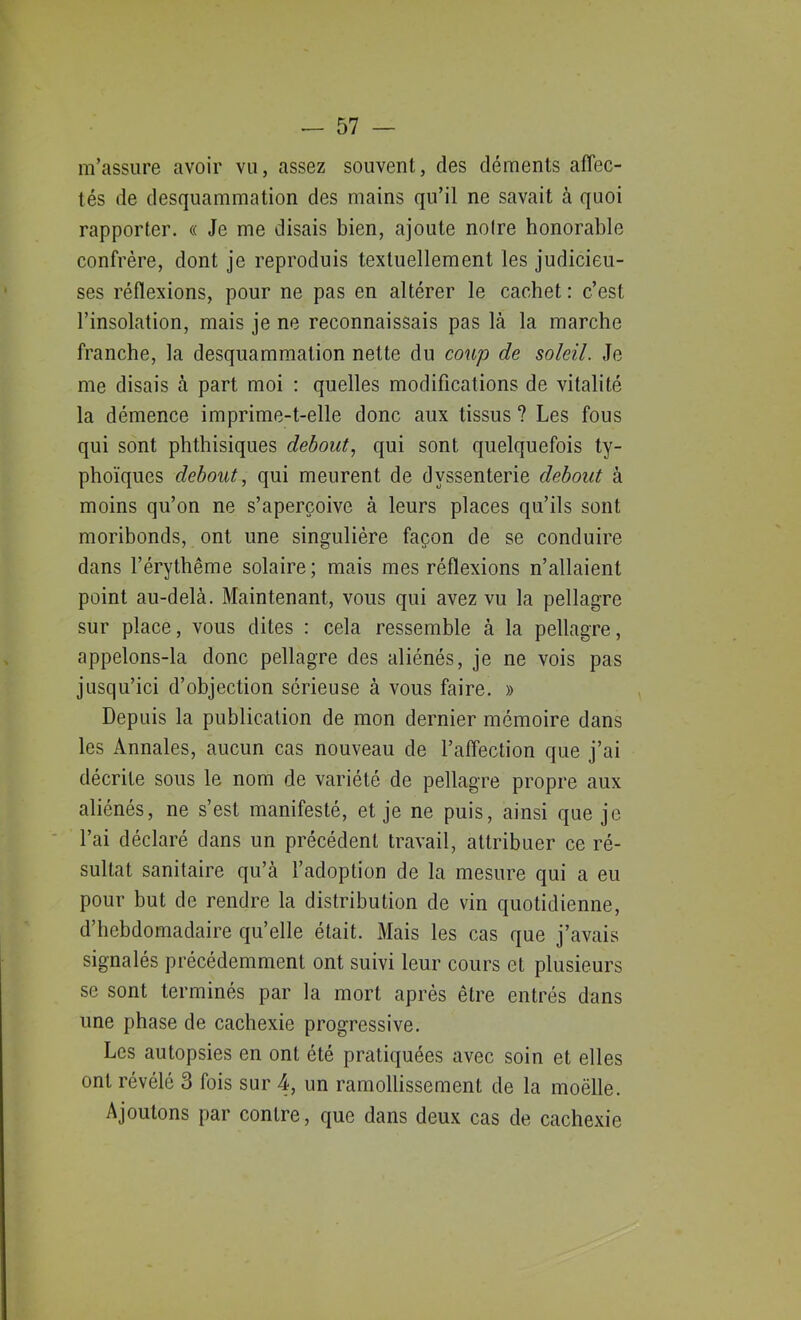 m’assure avoir vu, assez souvent, des déments affec- tés de desquammation des mains qu’il ne savait à quoi rapporter. « Je me disais bien, ajoute noire honorable confrère, dont je reproduis textuellement les judicieu- ses réflexions, pour ne pas en altérer le cachet : c’est l’insolation, mais je ne reconnaissais pas là la marche franche, la desquammation nette du coup de soleil. Je me disais à part moi : quelles modifications de vitalité la démence imprime-t-elle donc aux tissus ? Les fous qui sont phthisiques debout, qui sont quelquefois ty- phoïques debout, qui meurent de dyssenterie debout à moins qu’on ne s’aperçoive à leurs places qu’ils sont moribonds, ont une singulière façon de se conduire dans l’érythême solaire; mais mes réflexions n’allaient point au-delà. Maintenant, vous qui avez vu la pellagre sur place, vous dites : cela ressemble à la pellagre, appelons-la donc pellagre des aliénés, je ne vois pas jusqu’ici d’objection sérieuse à vous faire. » Depuis la publication de mon dernier mémoire dans les Annales, aucun cas nouveau de l’affection que j’ai décrite sous le nom de variété de pellagre propre aux aliénés, ne s’est manifesté, et je ne puis, ainsi que je l’ai déclaré dans un précédent travail, attribuer ce ré- sultat sanitaire qu’à l’adoption de la mesure qui a eu pour but de rendre la distribution de vin quotidienne, d’hebdomadaire qu’elle était. Mais les cas que j’avais signalés précédemment ont suivi leur cours et plusieurs se sont terminés par la mort après être entrés dans une phase de cachexie progressive. Les autopsies en ont été pratiquées avec soin et elles ont révélé 3 fois sur 4, un ramollissement de la moëlle. Ajoutons par contre, que dans deux cas de cachexie