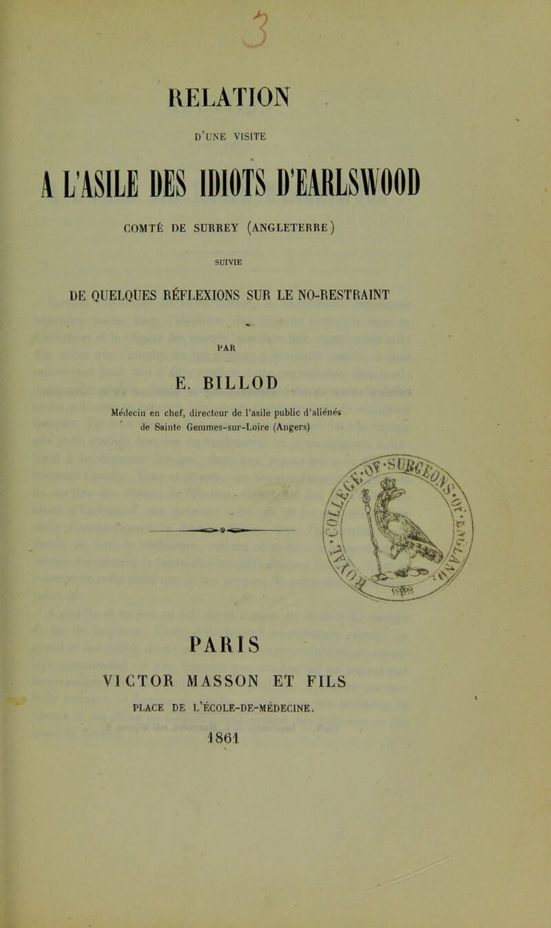 KELATION d’une visite {L'ASILE DES IDIOTS D'EARLSWOOD COMTÉ DE SURREY (ANGLETERRE) SUIVIE DE QUELQUES RÉFLEXIONS SUR LE NO-RESTRAINT E. BILLOD Médecin en chef, directeur de l'asile public d’aliénés de Sainte Gemmes-sur-Loire (Angers) PARIS VICTOR MASSON ET FILS PLACE DE L’ÉCOLE-DE-MÉDECINE. 1861