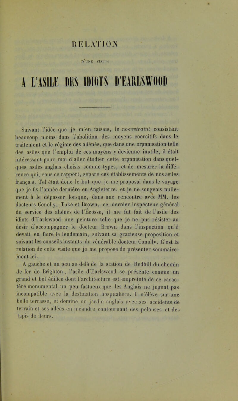 UEI.A riON n'i NK visirR Suivant l’idée que je m’en faisais, le no~restrainl consistant beaucoup moins dans l’abolition des moyens coercitifs dans le traitement et le régime des aliénés, que dans une organisation telle des asiles que l’emploi de ces moyens y devienne inutile, il était intéressant pour moi d’aller étudier cette organisation dans quel- ques asiles anglais choisis comme types, et de mesurer la diffé- rence qui, sous ce rapport, sépare ces établissements de nos asiles français. Tel était donc le but que je me proposai dans le voyage que je fis l’année dernière en Angleterre, et je ne songeais nulle- ment à le dépasser lorsque, dans une rencontre avec MM. les docteurs Conolly, Tuke et Brown, ce dernier inspecteur général du service des aliénés de l’Ecosse, il me fut fait de l’asile des idiots d’Earlswood une peinture telle que je ne pus résister au désir d’accompagner le docteur Brown dans l’inspection qu’il devait en faire le lendemain, suivant sa gracieuse proposition et suivant les conseils instants du vénérable docteur Conolly. C’est la relation de cette visite que je me propose de présenter sommaire- ment ici. A gauche et un peu au delà de la station de Redhill du chemin de fer de Brighton, l’asile d’Earlswood se présente comme un grand et bel édifice dont l’architecture est empreinte de ce carac- tère monumental un peu fastueux que les Anglais ne jugent pas incompatible avec la destination hospitalière. Il s’élève sur une belle terrasse, et domine un jardin anglais avec ses accidents de terrain et ses allées en méandre contournant des pelouses et des lapis de Heurs.