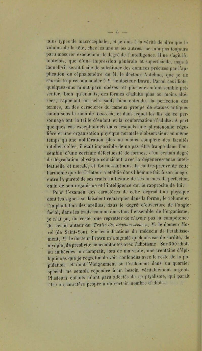 (i tains types de mac.rücépliales, et je dois à la vérité de dire (jue le volume de la tôte, clie/ les uns et les autres, ne m’a pas toujours paru mesurer exactement le degré de l’intelligence. 11 ne s’agit là, toutel'ois, (|uc d’une impression générale et superficielle, iriais à laquelle il serait facile de snltslituer des données précises par l’ap- plication du céplialomètre de M. le docteur Antelmc, que je ne saurais trop recommander à M. le docteur Down. Parmi ces idiots, quelques-uns m’ont paru obèses, et plusieurs m’ont senddé pré- senter, bien qu’enfauts, des formes d’adulte plus ou moins alté- rées, rappelant en cela, sauf, bien entendu, la perfection des formes, un des caractères du fameux groupe de statues antiques connu sous le nom de Laocoon, et dans lequel les fils de ce per- sonnage ont la taille d’enfant et la conformation d’adulte. A. part quelques cas exceptionnels dans lesquels une physionomie régu- lière et une organisation physique normale s’observaient en même temps qu’une oblitération plus ou moins complète des facultés intellectuelles, il était impossible de ne pas être frappé dans l’en- semble d’une certaine défectuosité de formes, d’un certain degré de dégradation physique coïncidant avec la dégénérescence intel- lectuelle et morale, et fournissant ainsi la contre-preuve de cette harmonie que le Créateur a établie dans l’homme fait à son image, entre la pureté de ses traits, la beauté de ses formes, la perfection enfin de son organisme et l’intelligence qui le rapproche de lui. Pour l’examen des caractères de cette dégradation physique dont les signes se faisaient remarquer dans la forme, le volume et l’implantation des oreilles, dans le degré d’ouverture de l’angle facial, dans les traits comme dans tout l’ensemble de l’organisme, je n’ai pu, du reste, que regretter de n’avoir pas la compétence du savant auteur du Traité des dégénérescences, M. le docteur Mo- rel (de Saint-Yon). Sur les indications du médecin de l’établisse- ment, M. le docteur Brown m’a signalé quelques cas de surdité, de myopie, de presbytie concomitantes avec l’idiotisme. Sur 300 idiots ou imbéciles, on comptait, lors de ma visite, une trentaine d’épi- leptiques que je regrettai de voir confondus avec le reste de la po- pulation, et dont l’éloignement ou l’isolement dans un quartier spécial me sembla répondre à un besoin véritablement urgent. Plusieurs enfants m’ont paru affectés de ce ptyalisme, qui paraît être un caractère propre à un certain nombre d’idiots.