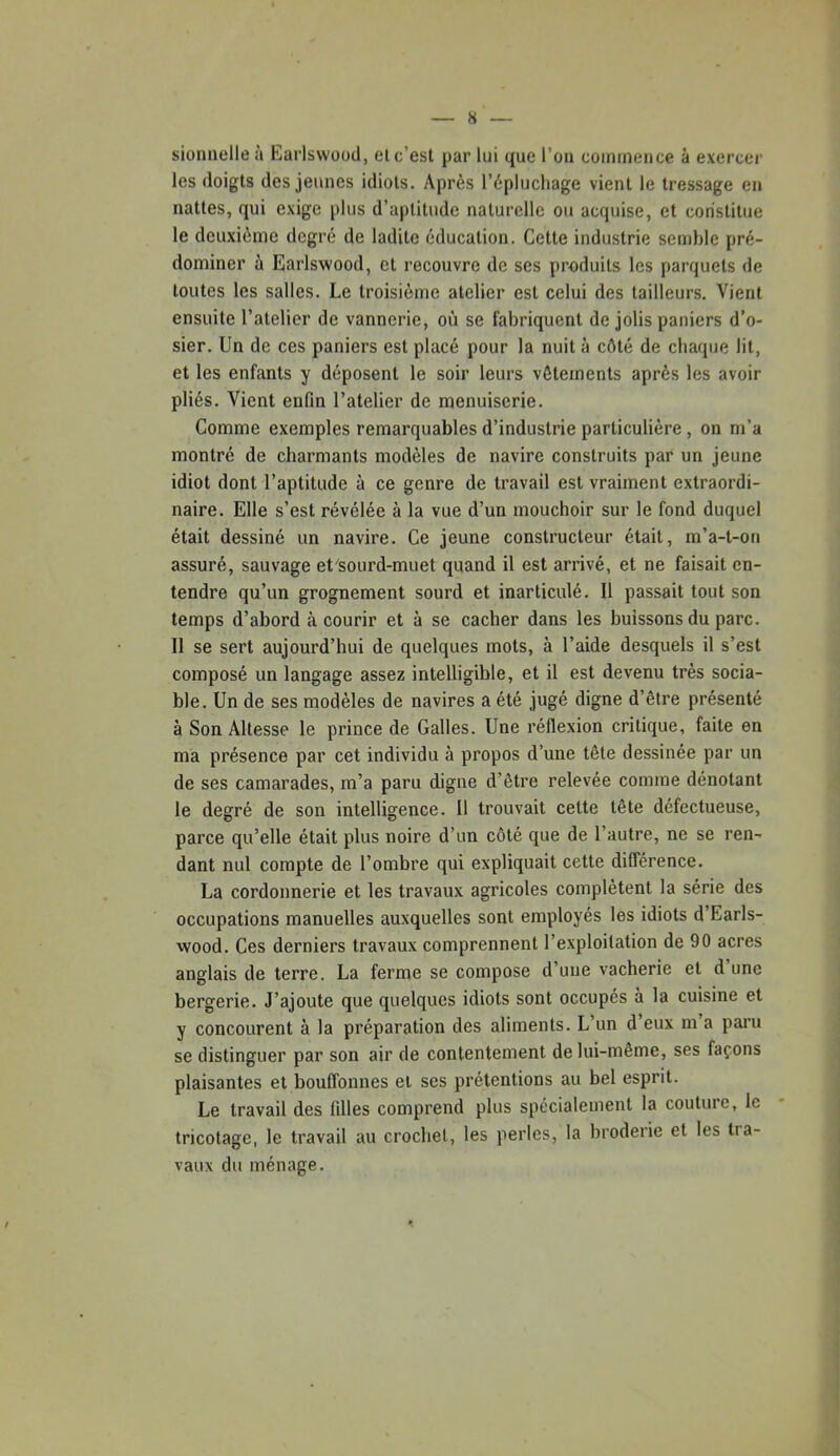 sionnelle à Earlswood, el c’est par lui que l’oii coinineiice à exercer les doigts des jeunes idiots. Après l’épluchage vient le tressage en nattes, qui exige plus d’aptitude naturelle ou acquise, et constitue le deuxième degré de ladite éducation. Cette industrie semble pré- dominer à Earlswood, et recouvre de ses produits les parquets de toutes les salles. Le troisième atelier est celui des tailleurs. Vient ensuite l’atelier de vannerie, où se fabriquent de jolis paniers d’o- sier. Un de ces paniers est placé pour la nuit à côté de chaque lit, et les enfants y déposent le soir leurs vêtements après les avoir pliés. Vient enfin l’atelier de menuiserie. Comme exemples remarquables d’industrie particulière, on m’a montré de charmants modèles de navire construits par un jeune idiot dont l’aptitude à ce genre de travail est vraiment extraordi- naire. Elle s’est révélée à la vue d’un mouchoir sur le fond duquel était dessiné un navire. Ce jeune constructeur était, m’a-t-on assuré, sauvage et'sourd-muet quand il est arrivé, et ne faisait en- tendre qu’un grognement sourd et inarticulé. Il passait tout son temps d’abord à courir et à se cacher dans les buissons du parc. Il se sert aujourd’hui de quelques mots, à l’aide desquels il s’est composé un langage assez intelligible, et il est devenu très socia- ble. Un de ses modèles de navires a été jugé digne d’être présenté à Son Altesse le prince de Galles. Une réflexion critique, faite en ma présence par cet individu à propos d’une tête dessinée par un de ses camarades, m’a paru digne d’être relevée comme dénotant le degré de son intelligence. Il trouvait cette tête défectueuse, parce qu’elle était plus noire d’un côté que de l’autre, ne se ren- dant nul compte de l’ombre qui expliquait cette différence. La cordonnerie et les travaux agricoles complètent la série des occupations manuelles auxquelles sont employés les idiots d’Earls- wood. Ces derniers travaux comprennent l’exploitation de 90 acres anglais de terre. La ferme se compose d’une vacherie et d une bergerie. J’ajoute que quelques idiots sont occupés à la cuisine et y concourent à la préparation des aliments. L’un d eux m a paru se distinguer par son air de contentement de lui-même, ses façons plaisantes et bouffonnes et ses prétentions au bel esprit. Le travail des filles comprend plus spécialement la couture, le tricotage, le travail au crochet, les perles, la broderie et les tra- vaux du ménage.