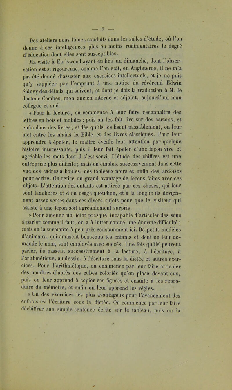 Des ateliers nous fûmes conduits dans les salles d’étude, où l’on donne à ces intelligences plus ou moins rudimentaires le degré d’éducation dont elles sont susceptibles. Ma visite à Earlswood ayant eu lieu un dimanche, dont l’obser- vation est si rigoureuse, comme l’on sait, en Angleterre, il ne m’a pas été donné d’assister aux exercices intellectuels, et je ne puis qu’y suppléer par l’emprunt à une notice du révérend Edwin Sidney des détails qui suivent, et dont je dois la traduction à M. le docteur Combes, mon ancien interne et adjoint, aujourd’hui mon collègue et ami. « Pour la lecture, on commence à leur faire reconnaître des lettres en bois et mobiles; puis on les fait lire sur des cartons, et enfin dans des livres; et dès qu’ils les lisent passablement, on leur met entre les mains la Bible et des livres classiques. Pour leur apprendre à épeler, le maître éveille leur attention par quelque histoire intéressante, puis il leur fait épeler d’une façon vive et agréable les mots dont il s’est servi. L’étude des chiffres est une entreprise plus difficile ; mais on emploie successivement dans cette vue des cadres à boules, des tableaux noirs et enfin des ardoises pour écrire. On retire un grand avantage de leçons faites avec ces objets. L’attention des enfants est attirée par ces choses, qui leur sont familières et d’un usage quotidien, et à la longue ils devien- nent assez versés dans ces divers sujets pour que le visiteur qui assiste à une leçon soit agréablement surpris. » Pour amener un idiot presque incapable d’articuler des sons à parler comme il faut, on a à lutter contre une énorme difficulté ; maison la surmonte à peu près constamment ici. De petits modèles d’animaux, qui amusent beaucoup les enfants et dont on leur de- mande le nom, sont employés avec succès. Une fois qu’ils’ peuvent parler, ils passent successivement à la lecture, à l’écriture, à l’arithmétique, au dessin, à l’écriture sous la dictée et autres exer- cices. Pour l’arithmétique, on commence par leur faire articuler des nombres d’après des cubes coloriés qu’on place devant eux, puis on leur apprend à copier ces figures et ensuite à les repro- duire de mémoire, et enfin on leur apprend les règles. » Un des exercices les plus avantageux pour l’avancement des enfants est l’écriture sous la dictée. On commence par leur faire déchilfrer une simple sentence écrite sur le tableau, puis on la