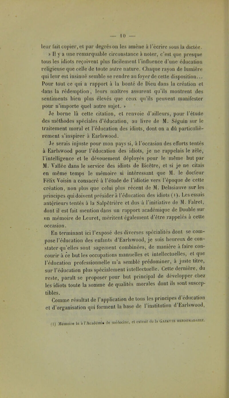 Il) leur l'ail copier, el par degrés on les amène à l’écrire sous la dictée. » 11 y a une remarquable circonstance à noter, c’est rpie presque tous les idiots reçoivent plus l'acilemenl l’inlluence d’une éducation religieuse (pie celle de toute antre nature. Chaque rayon de lumière (pii leur est insinué semble se rendre au foyer de celle disposition... Pour tout ce qui a rapport à la bonté de Dieu dans la création et dans la rédemption, leurs maîtres assurent qu’ils montrent des sentiments bien plus élevés que ceux ipi’ils peuvent manifester pour n’importe quel autre sujet. » Je borne là cette citation, et renvoie d’ailleurs, pour l’étuüe des méthodes spéciales d’éducation, au livre de M. Séguin sur le traitement moral et l’éducation des idiots, dont on a dû particuliè- rement s’inspirer à Earlswood. Je serais injuste pour mon pays si, à l’occasion des efforts tentés à Earlswood pour l’éducation des idiots, je ne rappelais le zèle, l’intelligence et le dévouement déployés pour le même but par M. Vallée dans le service des idiots de Bicêtre, et si je ne citais en même temps le mémoire si intéressant que M. le docteur Félix Voisin a consacré à l’étude de l’idiotie vers l’époque de cette création, non plus (pie celui plus récent de M. Delasiaiive sur les principes qui doivent présider à l’éducation des idiots ( • ). Les essais antérieurs tentés à la Salpêtrière èt dus à l’inilialive de .M. Falret, dont il est fait mention dans un rapport académique de Double sur un mémoire de Leuret, méritent également d’être rappelés à cette occasion. En terminant ici l’exposé des diverses spécialités dont se com- pose l’éducation des enfants d’Earlswood, je suis beureux de con- stater qu’elles sont sagement combinées, de manière a faire con- courir à ce but les occupations manuelles et intellectuelles, et que l’éducation professionnelle m’a semblé prédominer, à juste titre, sur l’éducation plus spécialement intellectuelle. Cette derniere, du reste, paraît se proposer pour but principal de développer chez les idiots toute la somme de qualités morales dont ils sont suscep- tibles. Comme résultat de l’application de tous les principes d’éducation cl d’organisation qui forment la base de 1 institution d Eailswood, M.<moire !.. i, rAcud(?mi« de médecine, el exm.il delà ÜAXliTrK ..Km.OMAüM(U(.