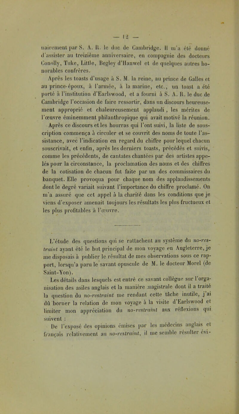 d'assister au treizième anniversaire, en compagnie des docteurs (’onolly, Tuke, Little, Hegley d’ilanwel et de (juelques autres ho- norables confrères. Après les toasts d’usage à S. M. la reine, au prince de Galles et au prince-époux, à l’année, à la marine, etc., un toast a été porté à rinslitulion d’Earlswood, et a fourni à S. A. U. le duc de Cambridge l’occasion de faire ressortir, dans un discours heureuse- ment approprié et chaleureusement applaudi, les mérites de l’œuvre éminemment philanthropique qui avait motivé la réunion. Après ce discours et les hourras qui l’ont suivi, la liste de sous- cription commença à circuler et se couvrit des noms de toute l’as- sistance, avec l’indication en regard du chiffre pour lequel chacun souscrivait, et enfin, après les derniers toasts, précédés et suivis, comme les précédents, de cantates chantées par des artistes appe- lés pour la circonstance, la proclamation des noms et des chiffres de la cotisation de chacun fut faite par un des commissaires du banquet. Elle provoqua pour chaque nom des applaudissements dont le degré variait suivant l’importance du chiffre proclamé. On m’a assuré que cet appel à la charité dans les conditions que je viens d’exposer amenait toujours les résultats les plus fructueux et les plus profitables à l’œuvre. L'étude des questions qui se rattachent au système du no-res- iraiiit ayant été le but principal de mon voyage en Angleterre, je me disposais à publier le résultat de mes observations sous ce rap- port, lorsqu’à paru le savant opuscule de M. le docteur Morel (de Saint-Yon). Les détails dans lesquels est entré ce savant collègue sur l’orga- nisation des asiles anglais et la manière magistrale dont il a traité la question du no-reslraint me rendant cette tâche inutile, j ai dû borner la relation de mon voyage à la visite d Earlswood et limiter mon appréciation du no-reslrninl aux réflexions qui suivent : De l’exposé des opinions émises par les médecins anglais et fi'ançais relativement au no-rvslraint, il me semble résulter é\i-