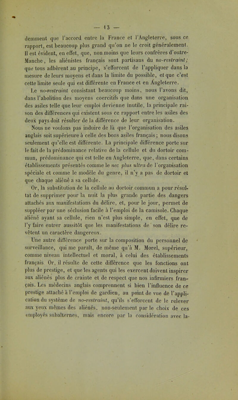 déminent que l’accord entre la France et l’Angleterre, sous ce rapport, est beaucoup plus grand qu’on ne le croit généralement. 11 est évident, en effet, que, non moins que leurs confrères d’outre- Manclie, les aliénistes français sont partisans du no-reslraint ; que tous adhèrent au principe, s’efforcent de l’appliquer dans la mesure de leurs moyens et dans la limite du possible, et que c’est cette limite seule qui est différente en France et en Angleterre. Le no-reslraint consistant beaucoup moins, nous l’avons dit, dans l’abolition des moyens coercitifs que dans une organisation des asiles telle que leur emploi devienne inutile, la principale rai- son des différences qui existent sous ce rapport entre les asiles des deux pays doit résulter de la différence de leur organisation. Nous ne voulons pas induire de là que l’organisation des asiles anglais soit supérieure à celle des bons asiles français ; nous disons seulement qu’elle est différente. La principale différence porte sur le fait de la prédominance relative delà cellule et du dortoir com- mun, prédominance qui est telle en Angleterre, que, dans certains établissements présentés comme le nec plus ultra de l’organisation spéciale et comme le modèle du genre, il n’y a pas de dortoir et que chaque aliéné a sa cellule. Or, la substitution de la cellule au dortoir commun a pour résul- tat de supprimer pour la nuit la plus grande partie des dangers attachés aux manifestations du délire, et, pour le jour, permet de suppléer par une séclusion facile à l’emploi de la camisole. Chaque aliéné ayant sa cellule, rien n’est plus simple, en effet, que de l’y faire entrer aussitôt que les manifestations de son délire re- vêtent un caractère dangereux. Une autre différence porte sur la composition du personnel de surveillance, qui me paraît, de même qu’à M. Morel, supérieur, comme niveau intellectuel et moral, à celui des établissements français Or, il résulte de cette différence que les fonctions ont plus de prestige, et que les agents qui les exercent doivent inspirer aux aliénés plus de crainte et de respect que nos infirmiers fran- çais. Les médecins anglais comprennent si bien l’influence de ce prestige attaché à l’emploi de gardien, au point de vue dè l’appli- cation du système de no-restrainl, qu’ils s’efforcent de le relever aux yeux mêmes des aliénés, non-seulement par le choix de ces enqiloyés subalternes, mais encore par la considéralion avec la-