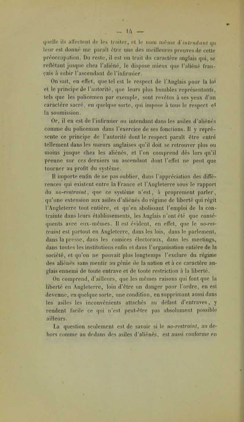 i|ii('ll(.‘ ils an'i!Clt!iil (le les ll•ailt‘l■, cl le nom meme iVinletidnul (|ii leur esl donné me paraîl élre une des meilleures jireuves de celle |tréoccupation. Un reste, il esl un Irail du caractère anglais (jui, se rellélant jusque chez l’aliéné, le dispose mieux que l’aliéné fran- çais à subir l’ascendant de l’intirmier. On sait, en ell'et, (jue tel est le respect de l’Anglais pour la loi et le t)rincipe de l’autorité, (pie leurs plus humbles représentants, tels que les policemen par exemple, sont revêtus à ses yeux d’un caractère sacré, en quelque sorte, qui impose à tous le respect et la soumission. Or, il en est de l’inlirmier ou intendant dans les asiles d’aliénés comme du policeman dans l’exercice de ses fondions. Il y repré- sente ce principe de l’autorité dont le respect paraît être entré tellement dans les mœurs anglaises qu’il doit se retrouver plus on moins jusque chez les aliénés, et l’on comprend dès lors qu’il prenne sur ces derniers un ascendant dont l’effet ne peut que tourner au profit du système. 11 importe enfin de ne pas oublier, dans l’appréciation des diffé- rences qui existent entre la France et l’Angleterre sous le rapport du no-restraint, que ce système n’est, à proprement parler, qu’une extension aux asiles d’aliénés du régime de liberté qui régit l’Angleterre tout entière, et qu’en abolissant l’emploi de la con- trainte dans leurs établissements, les Anglais n’ont été que consé- quents avec eux-mêmes. Il esl évident, en effet, que le no-res- traint est partout en Angleterre, dans les lois, dans le parlement, dans la presse, dans les comices électoraux, dans les meetings, dans toutes les institutions enfin et dans l’organisation entière de la société, et qu’on ne pouvait plus longtemps l’exclure du régime des aliénés sans mentir au génie de la nation et à ce caractère an- glais ennemi de toute entrave et de toute restriction à la liberté. On comprend, d’ailleurs, que les mêmes raisons qui font que la liberté en Angleterre, loin d’être un danger pour l’ordre, en est devenue, en quelque sorte, une condition, en supprimant aussi dans les asiles les inconvénients attachés au défaut d’entraves, y rendent facile ce qui n’est peut-être pas absolument possible ailleurs. La question seulement est de savoir si le no-restrainl, au de- hors comme an dedans des asiles d’aliénés, est aussi conforme en