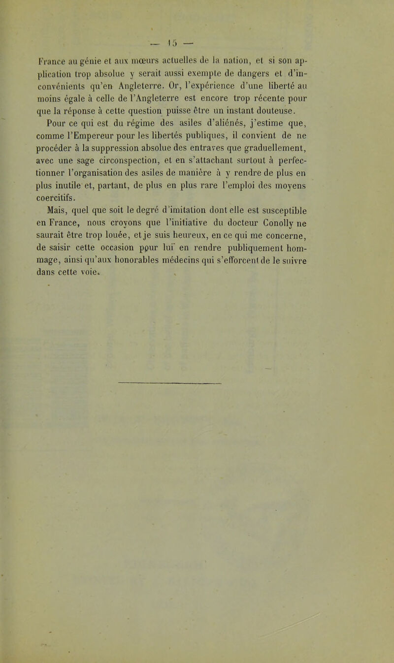 France au génie et aux mœurs actuelles de la nation, et si son ap- plication trop absolue y serait aussi exempte de dangers et d’in- convénients qu’en Angleterre. Or, l’expérience d’une liberté au moins égale à celle de l’Angleterre est encore trop récente pour que la réponse à cette question puisse être un instant douteuse. Pour ce qui est du régime des asiles d’aliénés, j’estime que, comme l’Empereur pour les libertés publiques, il convient de ne procéder à la suppression absolue des entraves que graduellement, avec une sage circonspection, et en s’attachant surtout à perfec- tionner l’organisation des asiles de manière à y rendre de plus en plus inutile et, partant, de plus en plus rare l’emploi des moyens coercitifs. Mais, quel que soit le degré d’imitation dont elle est susceptible en France, nous croyons que l’initiative du docteur Conolly ne saurait être trop louée, et je suis heureux, en ce qui me concerne, de saisir cette occasion ppur lui' en rendre publiquement hom- mage, ainsi qu’aux honorables médecins qui s’efforcent de le suivre dans cette voie.