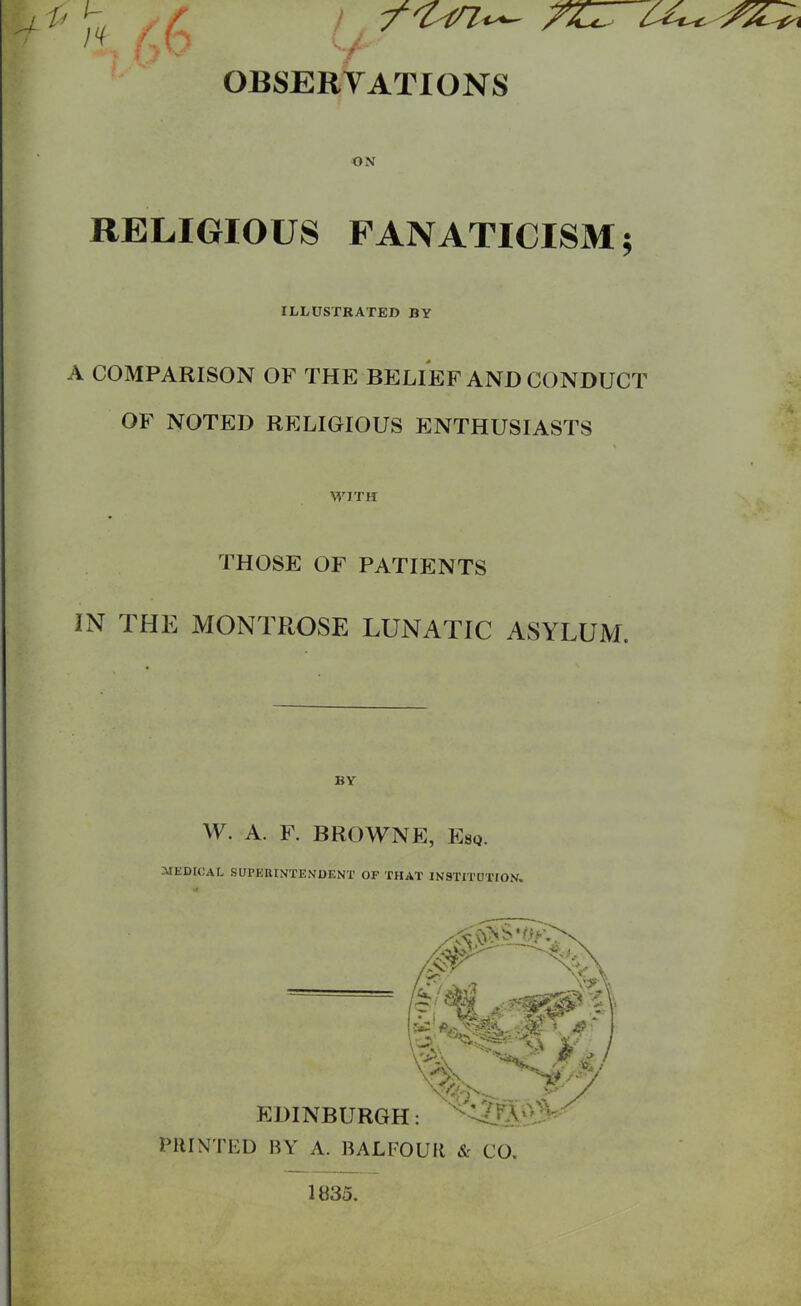 y OBSERVATIONS ON RELIGIOUS FANATICISM; ILLUSTRATED BY A COMPARISON OF THE BELIEF AND CONDUCT OF NOTED RELIGIOUS ENTHUSIASTS WITH THOSE OF PATIENTS IN THE MONTROSE LUNATIC ASYLUM. BY W. A. F. BROWNE, Esq. ;XIKDICAL SUPKRINTENDENT OF THAT INSTITUTION, PIIINTED BY A. BALFOUIl & CO. 1835.