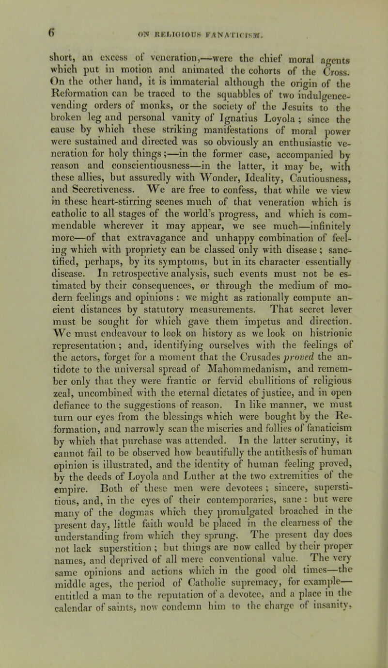 6’ <*N RKMOIOUS FANATlCJS.ir. short, an excess of veneration,—were the chief moral agents which put in motion and animated the cohorts of the Cross. On the other hand, it is immaterial although the origin of the Reformation can be traced to the squabbles of two indulgence- vending orders of monks, or the society of the Jesuits to the broken leg and personal vanity of Ignatius Loyola ; since the cause by which these striking manifestations of moral power were sustained and directed was so obviously an enthusiastic ve- neration for holy things;—in the former case, accompanied by reason and conscientiousness—in the latter, it may be, with these allies, but assuredly with Wonder, Ideality, Cautiousness, and Secretiveness. We are free to confess, that while we view in these heart-stirring scenes much of that veneration which is catholic to all stages of the world’s progress, and w'hich is com- mendable wherever it may appear, we see much—infinitely more—of that extravagance and unhappy combination of feel- ing w'hich with propriety can be classed only with disease; sanc- tified, perhaps, by its symptoms, but in its character essentially disease. In retrospective analysis, such events must not be es- timated by their consequences, or through the medium of mo- dern feelings and opinions ; we might as rationally compute an- cient distances by statutory measurements. That secret lever must be sought for which gave them impetus and direction. We must endeavour to look on history as w'e look on histrionic representation; and, identifying ourselves with the feelings of the actors, forget for a moment that the Crusades proved the an- tidote to the universal spread of Mahommedanism, and remem- ber only that they were frantic or fervid ebullitions of religious zeal, uncombined with the eternal dictates of justice, and in open defiance to the suggestions of reason. In like manner, we must turn our eyes from the blessings which w'ere bought by the Re- formation, and narrowly scan the miseries and follies of fanaticism by which that purchase was attended. In the latter scrutiny, it cannot fall to be observed how beautifully the antithesis of human opinion is illustrated, and the identity of human feeling proved, by the deeds of Loyola and Luther at the two extremities of the empire. Both of these men were devotees; sincere, supersti- tious, and, in the eyes of their contemporaries, sane : but were many of the dogmas which they promulgated broached in the present day, little faith would be placed in the clearness of the understanding from which they sprung. The present day does not lack superstition ; but things are now called by their proper names, and deprived of all mere conventional value. The very same opinions and actions which in the good old times—the middle ages, the period of Catholic supremacy, for example— entitled a man to the reputation of a devotee, and a place in the calendar of saints, now condemn him to the charge of insanity,