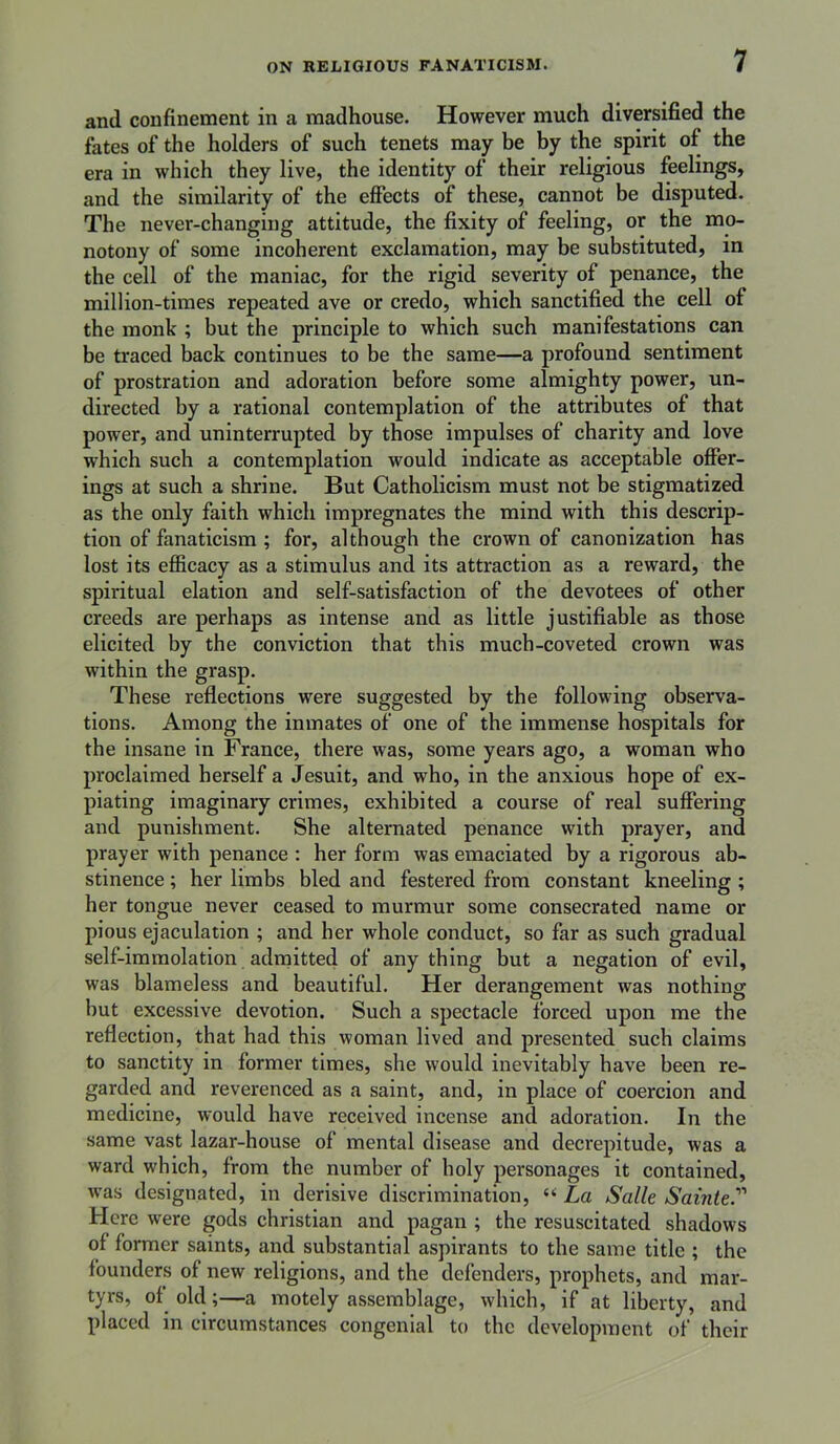 and confinement in a madhouse. However much diversified the fates of the holders of such tenets may be by the spirit of the era in which they live, the identity of their religious feelings, and the similarity of the effects of these, cannot be disputed. The never-changing attitude, the fixity of feeling, or the mo- notony of some incoherent exclamation, may be substituted, in the cell of the maniac, for the rigid severity of penance, the million-times repeated ave or credo, which sanctified the cell of the monk ; but the principle to which such manifestations can be traced back continues to be the same—a profound sentiment of prostration and adoration before some almighty power, un- directed by a rational contemplation of the attributes of that power, and uninterrupted by those impulses of charity and love which such a contemplation would indicate as acceptable offer- ings at such a shrine. But Catholicism must not be stigmatized as the only faith which impregnates the mind with this descrip- tion of fanaticism ; for, although the crown of canonization has lost its efficacy as a stimulus and its attraction as a reward, the spiritual elation and self-satisfaction of the devotees of other creeds are perhaps as intense and as little justifiable as those elicited by the conviction that this much-coveted crown was within the grasp. These reflections were suggested by the following observa- tions. Among the inmates of one of the immense hospitals for the insane in France, there was, some years ago, a woman who proclaimed herself a Jesuit, and who, in the anxious hope of ex- piating imaginary crimes, exhibited a course of real suffering and punishment. She alternated penance with prayer, and prayer with penance : her form was emaciated by a rigorous ab- stinence ; her limbs bled and festered from constant kneeling ; her tongue never ceased to murmur some consecrated name or pious ejaculation ; and her whole conduct, so far as such gradual self-immolation admitted of any thing but a negation of evil, was blameless and beautiful. Her derangement was nothing but excessive devotion. Such a spectacle forced upon me the reflection, that had this woman lived and presented such claims to sanctity in former times, she would inevitably have been re- garded and reverenced as a saint, and, in place of coercion and medicine, would have received incense and adoration. In the same vast lazar-house of mental disease and decrepitude, was a ward which, from the number of holy personages it contained, was designated, in derisive discrimination, “ La Salle Sainte. Here were gods Christian and pagan ; the resuscitated shadows of former saints, and substantial aspirants to the same title ; the founders of new religions, and the defenders, prophets, and mar- tyrs, of old;—a motely assemblage, which, if at liberty, and placed in circumstances congenial to the development of their