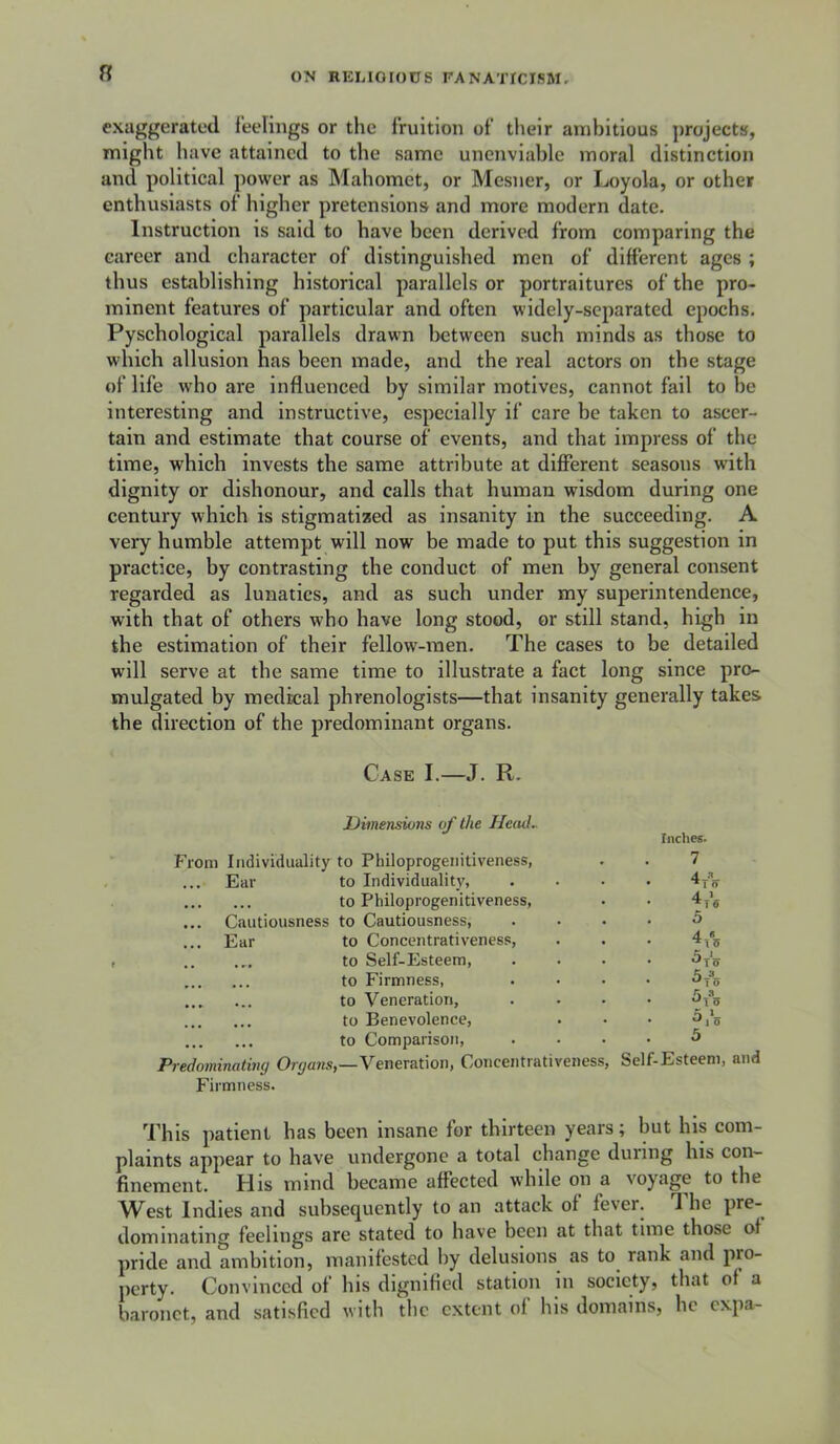 R exaggerated i’eelings or the fruition of tlieir ambitious j)rojects, might have attained to the same unenviable moral distinction and political power as Mahomet, or Mesner, or Loyola, or other enthusiasts of higher pretensions and more modern date. Instruction is said to have been derived from comparing the career and character of distinguished men of different ages ; thus establishing historical parallels or portraitures of the pro- minent features of particular and often widely-separated epochs. Pyschological parallels drawn l>ctween such minds as those to which allusion has been made, and the real actors on the stage of life who are influenced by similar motives, cannot fail to be interesting and Instructive, especially if care be taken to ascer- tain and estimate that course of events, and that impress of the time, which invests the same attribute at different seasons with dignity or dishonour, and calls that human wisdom during one century which is stigmatized as insanity in the succeeding. A very humble attempt will now be made to put this suggestion in practice, by contrasting the conduct of men by general consent regarded as lunatics, and as such under my superintendence, with that of others who have long stood, or still stand, high in the estimation of their fellow-men. The cases to be detailed will serve at the same time to illustrate a fact long since pro- mulgated by medical phrenologists—that insanity generally takes the direction of the predominant organs. Case I.—J. R. Dimensions of the Head. Indies. From Individuality to Philoprogenitiveness, 7 Ear to Individuality, • ^ 1 o • • • • • • to Philoprogenitiveness, 4. 1 ... Cautiousness to Cautiousness, . 5 ... Ear to Concentrativeness, • .. to Self-Esteem, to Firmness, 3 • ^To • » • • • to Veneration, to Benevolence, • ^1*5 ... ... to Comparison, . 5 Predominating Organs —Veneration, Concentrativeness, Self-Esteem Firmness. This patient has been insane for thirteen years; but his com- plaints appear to have undergone a total change during his con- finement. His mind became affected while on a voyage to the West Indies and subsequently to an attack of fever. 1 he pre- dominating feelings are stated to have been at that time those of pride and ambition, manifested by delusions as to^ rank and pro- perty. Convinced of his dignified station in society, that of a baronet, and satisfied with tlic extent of his domains, he expa-