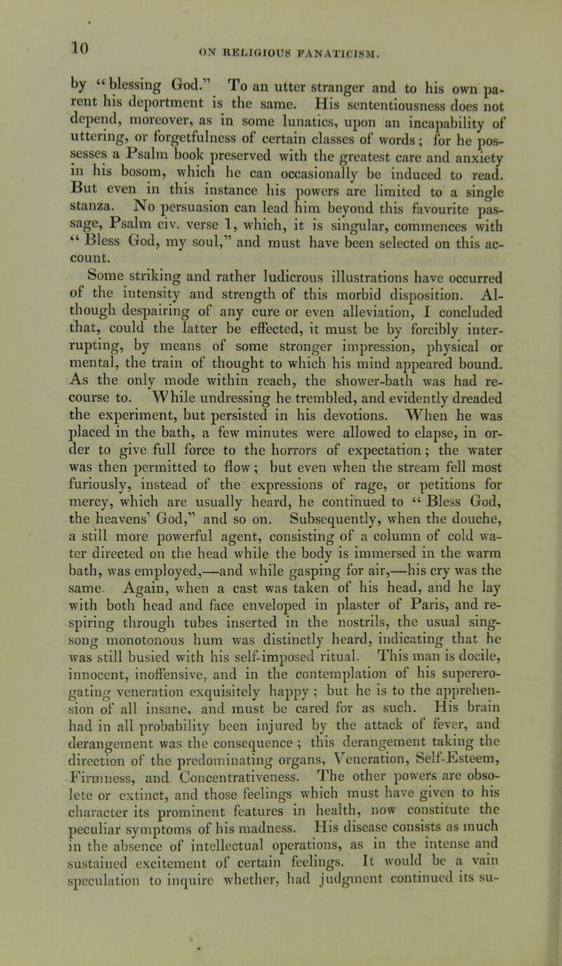 ON nELIOIOUS FANATICISM. by “blessing God.” To an utter stranger and to his own pa- rent his deportment is the same. His sententiousness does not depend, moreover, as in some lunatics, upon an incapability of uttering, or forgetfulness of certain classes of words; for he pos- sesses a Psalm book preserved with the greatest care and anxiety in his bosom, which he can occasionally be induced to read. But even in this instance his powers are limited to a single stanza. No persuasion can lead him beyond this favourite pas- sage, Psalm civ. verse 1, which, it is singular, commences with “ Bless God, my soul,” and must have been selected on this ac- count. Some striking and rather ludicrous illustrations have occurred of the intensity and strength of this morbid disposition. Al- though despairing of any cure or even alleviation, I concluded that, could the latter be effected, it must be by forcibly inter- rupting, by means of some stronger impression, physical or mental, the train of thought to which his mind appeared bound. As the only mode within reach, the shower-bath was had re- course to. While undressing he trembled, and evidently dreaded the experiment, but persisted in his devotions. When he was placed in the bath, a few minutes were allowed to elapse, in or- der to give full force to the horrors of expectation; the water was then permitted to flow; but even when the stream fell most furiously, instead of the expressions of rage, or petitions for mercy, which are usually heard, he continued to “ Bless God, the heavens’ God,” and so on. Subsequently, when the douche, a still more powerful agent, consisting of a column of cold wa- ter directed on the head while the body is immersed in the warm bath, was employed,—and while gasping for air,—his cry was the same. Again, when a cast was taken of his head, and he lay with both head and face enveloped in plaster of Paris, and re- spiring through tubes inserted in the nostrils, the usual sing- song monotonous hum was distinctly heard, indicating that he was still busied with his self-imposed ritual. This man is docile, innocent, inoffensive, and in the contemplation of his superero- gating veneration exquisitely happy ; but he is to the apprehen- sion of all insane, and must be cared for as such. His brain had in all probability been injured by the attack of fever, and derangement was the consequence ; this derangement taking the direction of the predominating organs, Veneration, Self-Hsteem, Firmness, and Concentrativeness. The other powers arc obso- lete or extinct, and those feelings which must have given to his character its prominent features in health, now constitute the peculiar symptoms of his madness. His disease consists as much in the absence of intellectual operations, as in the intense and sustained excitement of certain feelings. It would be a vain .speculation to inquire whether, had judgment continued its su-