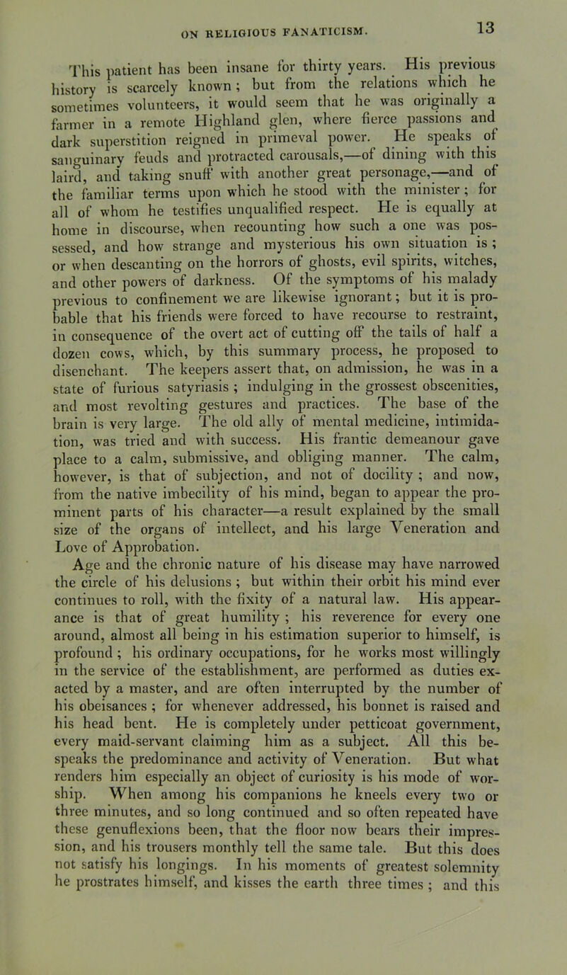 3'hls patient has been insane for thirty years. His previous history is scarcely known; but from the relations which he sometimes volunteers, it would seem that he was originally a farmer in a remote Highland glen, where fierce passions and dark superstition reigned in primeval power. He speaks of sanguinary feuds and protracted caiousals, of dining with this laird, and taking snuff with another great personage,—and of the familiar terms upon which he stood with the minister ; for all of whom he testifies unqualified respect. He is equally at home in discourse, when recounting how such a one was pos- sessed, and how strange and mysterious his own situation is ; or when descanting on the horrors of ghosts, evil spirits, witches, and other powers of darkness. Of the symptoms of his malady previous to confinement we are likewise ignorant; but it is pro- bable that his friends were forced to have recourse to restraint, in consequence of the overt act of cutting off the tails of half a dozen cows, which, by this summary process, he proposed to disenchant. The keepers assert that, on admission, he was in a state of furious satyriasis ; indulging in the grossest obscenities, and most revolting gestures and practices. The base of the brain is very large. The old ally of mental medicine, intimida- tion, was tried and with success. His frantic demeanour gave place to a calm, submissive, and obliging manner. The calm, however, is that of subjection, and not of docility ; and now, from the native Imbecility of his mind, began to appear the pro- minent parts of his character—a result explained by the small size of the organs of intellect, and his large Veneration and Love of Approbation. Age and the chronic nature of his di.sease may have narrowed the circle of his delusions ; but within their orbit his mind ever continues to roll, with the fixity of a natural law. His appear- ance is that of great humility ; his reverence for every one around, almost all being in his estimation superior to himself, is profound ; his ordinary occupations, for he works most willingly in the service of the establishment, are performed as duties ex- acted by a master, and are often interrupted by the number of bis obeisances ; for whenever addressed, his bonnet is raised and his head bent. He is completely under petticoat government, every maid-servant claiming him as a subject. All this be- speaks the predominance and activity of Veneration. But what renders him especially an object of curiosity is his mode of wor- ship. When among his companions he kneels every two or three minutes, and so long continued and so often repeated have these genuflexions been, that the floor now bears their impres- sion, and his trousers monthly tell the same tale. But this does not satisfy his longings. In his moments of greatest solemnity he prostrates himself, and kisses the earth three times ; and this