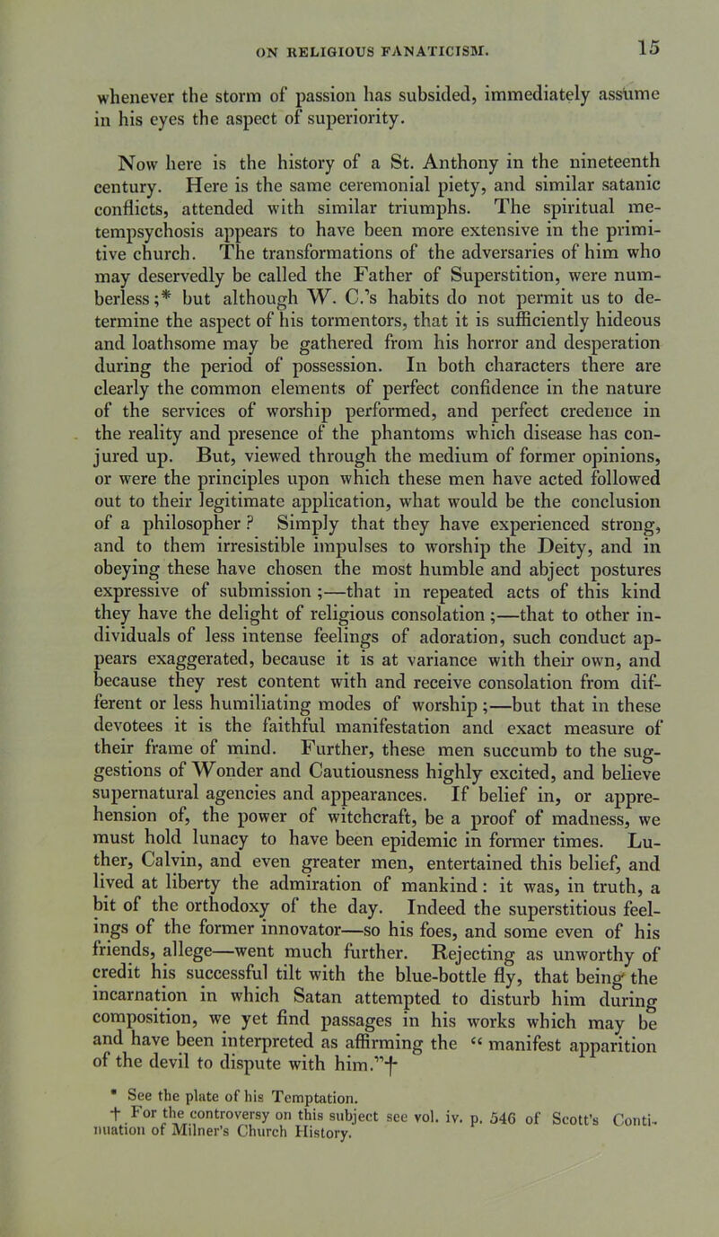 whenever the storm of passion has subsided, immediately assume in his eyes the aspect of superiority. Now here is the history of a St. Anthony in the nineteenth century. Here is the same ceremonial piety, and similar satanic conflicts, attended with similar triumphs. The spiritual me- tempsychosis appears to have been more extensive in the primi- tive church. The transformations of the adversaries of him who may deservedly be called the Father of Superstition, were num- berless;* but although W. C.’s habits do not permit us to de- termine the aspect of liis tormentors, that it is sufficiently hideous and loathsome may be gathered from his horror and desperation during the period of possession. In both characters there are clearly the common elements of perfect confidence in the nature of the services of worship performed, and perfect credence in the reality and presence of the phantoms which disease has con- jured up. But, viewed through the medium of former opinions, or were the principles upon which these men have acted followed out to their legitimate application, what would be the conclusion of a philosopher F Simply that they have experienced strong, and to them irresistible impulses to worship the Deity, and in obeying these have chosen the most humble and abject postures expressive of submission;—that in repeated acts of this kind they have the delight of religious consolation;—that to other in- dividuals of less intense feelings of adoration, such conduct ap- pears exaggerated, because it is at variance with their own, and because they rest content with and receive consolation from dif- ferent or less humiliating modes of worship ;—but that in these devotees it is the faithful manifestation and exact measure of their frame of mind. Further, these men succumb to the sug- gestions of W^onder and Cautiousness highly excited, and believe supernatural agencies and appearances. If belief in, or appre- hension of, the power of witchcraft, be a proof of madness, we must hold lunacy to have been epidemic in former times. Lu- ther, Calvin, and even greater men, entertained this belief, and lived at liberty the admiration of mankind: it was, in truth, a bit of the orthodoxy of the day. Indeed the superstitious feel- ings of the former innovator—so his foes, and some even of his friends, allege—went much further. Rejecting as unworthy of credit his successful tilt with the blue-bottle fly, that beings the incarnation in which Satan attempted to disturb him during composition, we yet find passages in his works which may be and have been interpreted as affirming the “ manifest apparition of the devil to dispute with him.”*f* * See the plate of his Temptation. t For tlm controversy on this subject see vol. iv. p. 546 of Scott’s Conti- nuation of Milner’s Church History.