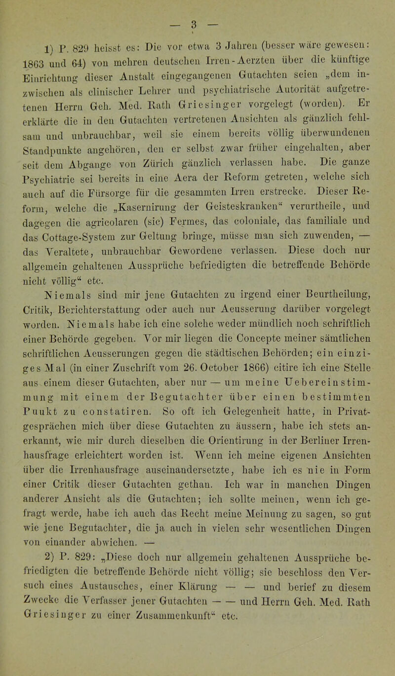 1) r. 829 lieiööt es: Die vor etwa 3 Jahren (besser wiire gewesen: 18G3 und 64) von mehren dcutseheii Irren-Aerzten über die künftige Einrichtung dieser Anstalt eingegangenen Gutachten seien „dem in- zwisehen als elinischcr Lehrer und psychiatrische Autorität aufgetie- tcneu Herrn Geh. Med. Rath Griesinger vorgelegt (worden). Ei- erklärte die in den Gutachten vertretenen Ansichten als gänzlich fehl- sam und unbrauchbar, weil sie einem bereits völlig überwundenen Standpunkte angchören, den er selbst zwar früher eingehalten, aber seit dem Abgänge von Zürich gänzlich verlassen habe. Die ganze Psychiatrie sei bereits in eine Aera der Reform getreten, welche sich auch auf die Fürsorge für die gesammten Irren erstrecke. Dieser Re- form, welche die „Kaseriiirung der Geisteskranken“ verurtheile, und dagegen die agricolareii (sic) Fermes, das coloniale, das familiale und das Cottage-System zur Geltung bringe, müsse man sich zuwenden, — das Veraltete, unbrauchbar Gewordene verlassen. Diese doch nur allgemein gehaltenen Aussprüche befriedigten die betreffende Behörde nicht völlig“ etc. Niemals sind mir jene Gutachten zu irgend einer Beurtheilung, Critik, Berichterstattung oder auch nur Aeusseruug darüber vorgelegt worden. Niemals habe ich eine solche weder mündlich noch schriftlich einer Behörde gegeben. Vor mir liegen die Concepte meiner sämtlichen schriftlichen Aeusserungen gegen die städtischen Behörden; ein einzi- ges Mal (in einer Zuschrift vom 26. October 1866) citire ich eine Stelle aus einem dieser Gutachten, aber nur — um meine Uebereiu Stim- mung mit einem der Begutachter über einen bestimmten Punkt zu constatiren. So oft ich Gelegenheit hatte, in Privat- gesprächen mich über diese Gutachten zu änssern, habe ich stets an- erkannt, wie mir durch dieselben die Orientirung in der Berliner Irren- hausfrage erleichtert worden ist. Wenn ich meine eigenen Ansichten über die Irrenhausfrage auseinaudersetzte, habe ich es nie in Form einer Critik dieser Gutachten gethaii. Ich war in manchen Dingen anderer Ansicht als die Gutachten; ich sollte meinen, wenn ich ge- fragt werde, habe ich auch das Recht meine Meinung zu sagen, so gut wie jene Begutachter, die ja auch in vielen sehr wesentlichen Dingen von einander abwichen. — 2) P. 829: „Diese doch nur allgemein gehaltenen Aussprüche be- friedigten die betreffende Behörde nicht völlig; sic beschloss den Ver- such eines Austausches, einer Klärung — — und berief zu diesem Zwecke die Verfasser jener Gutachten und Herrn Geh. Med. Rath Griesinger zu einer Zusammenkunft“ etc.